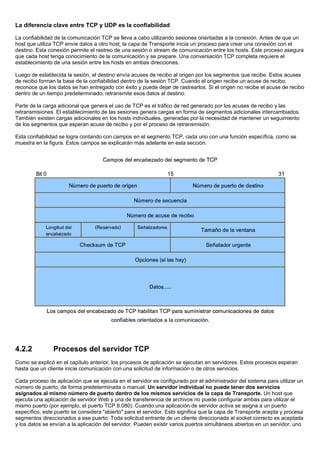 La diferencia clave entre TCP y UDP es la confiabilidad
La confiabilidad de la comunicación TCP se lleva a cabo utilizando sesiones orientadas a la conexión. Antes de que un
host que utiliza TCP envíe datos a otro host, la capa de Transporte inicia un proceso para crear una conexión con el
destino. Esta conexión permite el rastreo de una sesión o stream de comunicación entre los hosts. Este proceso asegura
que cada host tenga conocimiento de la comunicación y se prepare. Una conversación TCP completa requiere el
establecimiento de una sesión entre los hosts en ambas direcciones.
Luego de establecida la sesión, el destino envía acuses de recibo al origen por los segmentos que recibe. Estos acuses
de recibo forman la base de la confiabilidad dentro de la sesión TCP. Cuando el origen recibe un acuse de recibo,
reconoce que los datos se han entregado con éxito y puede dejar de rastrearlos. Si el origen no recibe el acuse de recibo
dentro de un tiempo predeterminado, retransmite esos datos al destino.
Parte de la carga adicional que genera el uso de TCP es el tráfico de red generado por los acuses de recibo y las
retransmisiones. El establecimiento de las sesiones genera cargas en forma de segmentos adicionales intercambiados.
También existen cargas adicionales en los hosts individuales, generadas por la necesidad de mantener un seguimiento
de los segmentos que esperan acuse de recibo y por el proceso de retransmisión.
Esta confiabilidad se logra contando con campos en el segmento TCP, cada uno con una función específica, como se
muestra en la figura. Estos campos se explicarán más adelante en esta sección.
4.2.2 Procesos del servidor TCP
Como se explicó en el capítulo anterior, los procesos de aplicación se ejecutan en servidores. Estos procesos esperan
hasta que un cliente inicie comunicación con una solicitud de información o de otros servicios.
Cada proceso de aplicación que se ejecuta en el servidor es configurado por el administrador del sistema para utilizar un
número de puerto, de forma predeterminada o manual. Un servidor individual no puede tener dos servicios
asignados al mismo número de puerto dentro de los mismos servicios de la capa de Transporte. Un host que
ejecuta una aplicación de servidor Web y una de transferencia de archivos no puede configurar ambas para utilizar el
mismo puerto (por ejemplo, el puerto TCP 8.080). Cuando una aplicación de servidor activa se asigna a un puerto
específico, este puerto se considera "abierto" para el servidor. Esto significa que la capa de Transporte acepta y procesa
segmentos direccionados a ese puerto. Toda solicitud entrante de un cliente direccionada al socket correcto es aceptada
y los datos se envían a la aplicación del servidor. Pueden existir varios puertos simultáneos abiertos en un servidor, uno
 
