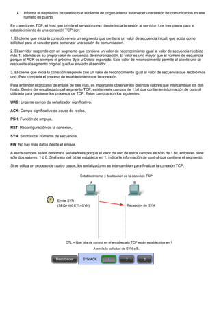 • Informa al dispositivo de destino que el cliente de origen intenta establecer una sesión de comunicación en ese
número de puerto.
En conexiones TCP, el host que brinde el servicio como cliente inicia la sesión al servidor. Los tres pasos para el
establecimiento de una conexión TCP son:
1. El cliente que inicia la conexión envía un segmento que contiene un valor de secuencia inicial, que actúa como
solicitud para el servidor para comenzar una sesión de comunicación.
2. El servidor responde con un segmento que contiene un valor de reconocimiento igual al valor de secuencia recibido
más 1, además de su propio valor de secuencia de sincronización. El valor es uno mayor que el número de secuencia
porque el ACK es siempre el próximo Byte u Octeto esperado. Este valor de reconocimiento permite al cliente unir la
respuesta al segmento original que fue enviado al servidor.
3. El cliente que inicia la conexión responde con un valor de reconocimiento igual al valor de secuencia que recibió más
uno. Esto completa el proceso de establecimiento de la conexión.
Para entender el proceso de enlace de tres vías, es importante observar los distintos valores que intercambian los dos
hosts. Dentro del encabezado del segmento TCP, existen seis campos de 1 bit que contienen información de control
utilizada para gestionar los procesos de TCP. Estos campos son los siguientes:
URG: Urgente campo de señalizador significativo,
ACK: Campo significativo de acuse de recibo,
PSH: Función de empuje,
RST: Reconfiguración de la conexión,
SYN: Sincronizar números de secuencia,
FIN: No hay más datos desde el emisor.
A estos campos se los denomina señaladores porque el valor de uno de estos campos es sólo de 1 bit, entonces tiene
sólo dos valores: 1 ó 0. Si el valor del bit se establece en 1, indica la información de control que contiene el segmento.
Si se utiliza un proceso de cuatro pasos, los señalizadores se intercambian para finalizar la conexión TCP.
 