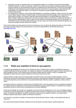 • Un granjero de trigo en Australia utiliza una computadora portátil con un Sistema de posicionamiento global
(GPS) para plantar un cultivo con precisión y eficacia. En la época de la cosecha, el granjero puede coordinar la
cosecha contando con transportadores de granos e instalaciones de almacenamiento. A través de la tecnología
inalámbrica el transportador de granos puede monitorear el vehículo en ruta para lograr la mejor eficiencia del
combustible y una operación segura. Los cambios en el estado se pueden delegar instantáneamente al
conductor del vehículo.
• Los trabajadores a distancia, denominados teletrabajadores o empleados a distancia, utilizan servicios de acceso
remoto seguro desde el hogar o mientras viajan. La red de datos les permiten trabajar como si estuvieran en su
propio lugar de trabajo, con acceso a todas las herramientas basadas en red disponibles para realizar sus
tareas. Pueden organizarse conferencias y reuniones virtuales incluso con personas en ubicaciones remotas. La
red proporciona capacidades de audio y video para que todos los participantes puedan verse y escucharse. La
información de esas reuniones puede grabarse en una wiki o blog. Las versiones más recientes de agenda y de
minutas se pueden compartir apenas son creadas.
Hay muchas historias que demuestran las formas innovadoras en que se utilizan las redes para hacernos más exitosos
en el lugar de trabajo. Algunas de esas situaciones se encuentran disponibles en el sitio Web de Cisco en
http://www.cisco.com
1.1.5 Redes que respaldan la forma en que jugamos
La adopción generalizada de Internet por las industrias de viaje y entretenimiento mejora la posibilidad de disfrutar y
compartir diferentes formas de recreación, sin importar la ubicación. Es posible explorar lugares en forma interactiva que
antes soñábamos visitar, como también prever los destinos reales antes de realizar un viaje. Los detalles y las
fotografías de estas aventuras pueden publicarse en línea para que otros los vean.
Internet también se utiliza para formas tradicionales de entretenimiento. Escuchamos artistas grabados, vemos o
disfrutamos de avances de películas, leemos libros completos y descargamos material para acceder luego sin conexión.
Los eventos deportivos y los conciertos en vivo pueden presenciarse mientras suceden, o grabarse y verse cuando lo
desee.
Las redes permiten la creación de nuevas formas de entretenimiento, como los juegos en línea. Los jugadores participan
en cualquier clase de competencia en línea que los diseñadores de juegos puedan imaginar. Competimos con amigos y
adversarios de todo el mundo como si estuviéramos en la misma habitación.
Incluso las actividades sin conexión son mejoradas con los servicios de colaboración en red. Las comunidades globales
de interés han crecido rápidamente. Compartimos experiencias comunes y hobbies fuera de nuestro vecindario, ciudad o
región. Los fanáticos del deporte comparten opiniones y hechos sobre sus equipos favoritos. Los coleccionistas
muestran valiosas colecciones y reciben comentarios de expertos.
Los mercados y los sitios de subasta en línea brindan la oportunidad de comprar, vender y comercializar todo tipo de
mercancía.
En la red humana podemos disfrutar cualquier forma de recreación, las redes mejoran nuestra experiencia.
 