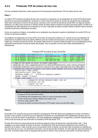 4.2.4 Protocolo TCP de enlace de tres vias
Con los resultados Wireshark, podrá examinar el funcionamiento del protocolo TCP de enlace de tres vías:
Paso 1
Un cliente TCP comienza el enlace de tres vías enviando un segmento con el señalizador de control SYN (Sincronizar
números de secuencia) establecido, indicando un valor inicial en el campo de número de secuencia del encabezado.
Este valor inicial para el número de secuencia, conocido como número de secuencia inicial (ISN), se elige de manera
aleatoria y se utiliza para comenzar a rastrear el flujo de datos desde el cliente al servidor para esta sesión. El ISN en el
encabezado de cada segmento se incrementa en uno por cada byte de datos enviados desde el cliente hacia el servidor
mientras continúa la conversación de datos.
Como se muestra en la figura, el resultado de un analizador de protocolos muestra el señalizador de control SYN y el
número de secuencia relativa.
Se establece el señalizador de control SYN y el número de secuencia relativa en 0. A pesar de que el analizador de
protocolos en el gráfico indica los valores relativos para los números de secuencia y de acuse de recibo, los valores
reales son números binarios de 32 bits. Se pueden determinar los números reales enviados en los encabezados de los
segmentos examinando el panel de bytes del paquete. Aquí se pueden ver los cuatro bytes representados en
hexadecimal.
Paso 2
El servidor TCP necesita reconocer la recepción del segmento SYN del cliente para establecer la sesión de cliente a
servidor. Para hacerlo, el servidor envía un segmento al cliente con el señalizador ACK establecido indicando que el
número de acuse de recibo es significativo. Con este señalizador establecido en el segmento, el cliente interpreta esto
como acuse de recibo de que el servidor ha recibido el SYN del cliente TCP.
El valor del número de campo del acuse de recibo es igual al número de secuencia inicial del cliente más 1. Esto
establece una sesión desde el cliente al servidor. El señalizador ACK permanecerá establecido para mantener el
equilibrio de la sesión. Cabe recordar que la conversación entre el cliente y el servidor está compuesta en realidad por
dos sesiones de una vía: una del cliente al servidor y la otra del servidor al cliente. En este segundo paso del enlace de
tres vías, el servidor debe iniciar la respuesta del servidor al cliente. Para comenzar esta sesión, el servidor utiliza el
 