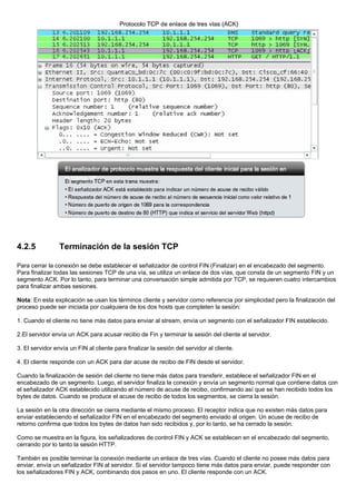 4.2.5 Terminación de la sesión TCP
Para cerrar la conexión se debe establecer el señalizador de control FIN (Finalizar) en el encabezado del segmento.
Para finalizar todas las sesiones TCP de una vía, se utiliza un enlace de dos vías, que consta de un segmento FIN y un
segmento ACK. Por lo tanto, para terminar una conversación simple admitida por TCP, se requieren cuatro intercambios
para finalizar ambas sesiones.
Nota: En esta explicación se usan los términos cliente y servidor como referencia por simplicidad pero la finalización del
proceso puede ser iniciada por cualquiera de los dos hosts que completen la sesión:
1. Cuando el cliente no tiene más datos para enviar al stream, envía un segmento con el señalizador FIN establecido.
2.El servidor envía un ACK para acusar recibo de Fin y terminar la sesión del cliente al servidor.
3. El servidor envía un FIN al cliente para finalizar la sesión del servidor al cliente.
4. El cliente responde con un ACK para dar acuse de recibo de FIN desde el servidor.
Cuando la finalización de sesión del cliente no tiene más datos para transferir, establece el señalizador FIN en el
encabezado de un segmento. Luego, el servidor finaliza la conexión y envía un segmento normal que contiene datos con
el señalizador ACK establecido utilizando el número de acuse de recibo, confirmando así que se han recibido todos los
bytes de datos. Cuando se produce el acuse de recibo de todos los segmentos, se cierra la sesión.
La sesión en la otra dirección se cierra mediante el mismo proceso. El receptor indica que no existen más datos para
enviar estableciendo el señalizador FIN en el encabezado del segmento enviado al origen. Un acuse de recibo de
retorno confirma que todos los bytes de datos han sido recibidos y, por lo tanto, se ha cerrado la sesión.
Como se muestra en la figura, los señalizadores de control FIN y ACK se establecen en el encabezado del segmento,
cerrando por lo tanto la sesión HTTP.
También es posible terminar la conexión mediante un enlace de tres vías. Cuando el cliente no posee más datos para
enviar, envía un señalizador FIN al servidor. Si el servidor tampoco tiene más datos para enviar, puede responder con
los señalizadores FIN y ACK, combinando dos pasos en uno. El cliente responde con un ACK.
 