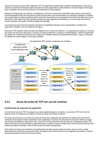 Cuando los servicios envían datos utilizando TCP, los segmentos pueden llegar a destinos desordenados. Para que el
receptor comprenda el mensaje original, los datos en estos segmentos se reensamblan en el orden original. Para lograr
esto, se asignan números de secuencia en el encabezado de cada paquete.
Durante la configuración de la sesión, se establece un número de secuencia inicial (ISN). Este número de secuencia
inicial representa el valor de inicio para los bytes de esta sesión que se transmitirán a la aplicación receptora. A medida
que se transmiten los datos durante la sesión, el número de secuencia se incrementa en el número de bytes que se han
transmitido. Este rastreo de bytes de datos permite que cada segmento se identifique y se envíe acuse de recibo de
manera exclusiva. Se pueden identificar segmentos perdidos.
Los números de secuencia de segmento permiten la confiabilidad indicando cómo reensamblar y reordenar los
segmentos recibidos, como se muestra en la figura.
El proceso TCP receptor coloca los datos del segmento en un búfer de recepción. Los segmentos se colocan en el orden
de número de secuencia adecuado y se pasa a la capa de Aplicación cuando son reensamblados. Todos los segmentos
que llegan con números de secuencia no contiguos se mantienen para su procesamiento posterior. Luego, se procesan
los segmentos cuando llegan con los bytes perdidos.
4.3.2 Acuse de recibo de TCP con uso de ventanas
Confirmación de recepción de segmentos
Una de las funciones de TCP es asegurar que cada segmento llegue a su destino. Los servicios TCP en el host de
destino envían a la aplicación de origen un acuse de recibo de los datos recibidos.
El número de secuencia y el número de acuse de recibo del encabezado del segmento se utilizan para confirmar la
recepción de los bytes de datos contenidos en los segmentos. El número de secuencia es el número relativo de bytes
que ha sido transmitido en esta sesión más 1 (que es el número del primer byte de datos en el segmento actual). TCP
utiliza el número de reconocimiento en segmentos que se vuelven a enviar al origen para indicar el próximo byte de esta
sesión que espera el receptor. Esto se llama acuse de recibo de expectativa.
Se le informa al origen que el destino ha recibido todos los bytes de este stream de datos, pero sin incluir, el byte
especificado por el número de acuse de recibo. Se espera que el host emisor envíe un segmento que utiliza un número
de secuencia igual al número de acuse de recibo.
 