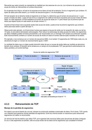Recuerde que cada conexión se representa en realidad por dos sesiones de una vía. Los números de secuencia y de
acuse de recibo se intercambian en ambas direcciones.
En el ejemplo de la figura, el host en la izquierda envía datos al host de la derecha. Envía un segmento que contiene 10
bytes de datos para esta sesión y un número de secuencia igual a 1 en el encabezado.
El host receptor de la derecha recibe el segmento en la Capa 4 y determina que el número de secuencia es 1 y que
posee 10 bytes de datos. Luego el host envía un segmento de vuelta al host de la izquierda para acusar recibo de estos
datos. En este segmento, el host establece el número de acuse de recibo en 11 para indicar que el próximo byte de
datos que espera recibir en esta sesión es el byte número 11.
Cuando el host emisor de la izquierda recibe este acuse de recibo, puede enviar el próximo segmento que contiene
datos para esta sesión a partir del byte 11.
Observando este ejemplo, si el host emisor tuviera que esperar el acuse de recibo por la recepción de cada uno de los
10 bytes, la red estaría demasiado sobrecargada. Para reducir la sobrecarga de estos acuses de recibo, los segmentos
de datos múltiples pueden enviarse previamente y ser reconocidos con un mensaje TCP simple en la dirección opuesta.
Este reconocimiento contiene un número de acuse de recibo en base al número total de bytes recibidos en la sesión.
Por ejemplo, si se comienza con un número de secuencia 2000, si se reciben 10 segmentos de 1000 bytes cada uno, se
devolverá al origen un número de reconocimiento igual a 12001.
La cantidad de datos que un origen puede transmitir antes de que un acuse de recibo deba ser recibido se denomina
tamaño de la ventana. El tamaño de la ventana es un campo en el encabezado TCP que permite la administración de
datos perdidos y el control del flujo.
4.3.3 Retransmisión de TCP
Manejo de la pérdida de segmentos
Por óptimo que sea el diseño de una red, siempre se producirán pérdidas ocasionales de datos. Por lo tanto, TCP cuenta
con métodos para gestionar dichas pérdidas de segmentos. Entre los mismos existe un mecanismo para retransmitir
segmentos con datos no reconocidos.
Un servicio de host de destino que utiliza TCP, por lo general sólo reconoce datos para secuencias de bytes contiguas.
Si uno o más segmentos se pierden, sólo se acusa recibo de los datos de los segmentos que completan el stream.
 