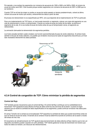 Por ejemplo, si se reciben los segmentos con números de secuencia de 1500 a 3000 y de 3400 a 3500, el número de
acuse de recibo será 3001. Esto sucede porque existen segmentos con números de secuencia de 3001 a 3399 que no
se recibieron.
Cuando TCP en el host de origen no recibe un acuse de recibo pasado un tiempo predeterminado, volverá al último
número de acuse de recibo que recibió y retransmitirá los datos a partir de éste.
El proceso de retransmisión no es especificado por RFC, sino que depende de la implementación de TCP en particular.
Para una implementación de TCP típica, un host puede transmitir un segmento, colocar una copia del segmento en una
cola de retransmisión e iniciar un temporizador. Cuando se recibe el acuse de recibo de los datos, se elimina el
segmento de la cola. Si no se recibe el acuse de recibo antes de que el temporizador venza, el segmento es
retransmitido.
La animación demuestra la retransmisión de segmentos perdidos.
Los hosts actuales también suelen emplear una función opcional llamada Acuses de recibo selectivos. Si ambos hosts
admiten el Acuse de recibo selectivo, es posible que el destino reconozca los bytes de segmentos discontinuos y el host
sólo necesitará retransmitir los datos perdidos.
4.3.4 Control de congestión de TCP: Cómo minimizar la pérdida de segmentos
Control del flujo
TCP también provee mecanismos para el control del flujo. El control del flujo contribuye con la confiabilidad de la
transmisión TCP ajustando la tasa efectiva de flujo de datos entre los dos servicios de la sesión. Cuando el origen
advierte que se recibió la cantidad de datos especificados en los segmentos, puede continuar enviando más datos para
esta sesión.
El campo Tamaño de la ventana en el encabezado TCP especifica la cantidad de datos que puede transmitirse antes de
que se reciba el acuse de recibo. El tamaño de la ventana inicial se determina durante el comienzo de la sesión a través
del enlace de tres vías.
El mecanismo de retroalimentación de TCP ajusta la tasa de transmisión de datos efectiva al flujo máximo que la red y el
dispositivo de destino pueden soportar sin sufrir pérdidas. TCP intenta gestionar la tasa de transmisión de manera que
todos los datos se reciban y se reduzcan las retransmisiones.
 