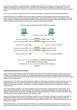 Ver la figura para obtener una representación simplificada del tamaño de la ventana y los acuses de recibo. En este
ejemplo, el tamaño de la ventana inicial para una sesión TCP representada se establece en 3000 bytes. Cuando el
emisor transmite 3000 bytes, espera por un acuse de recibo de los mismos antes de transmitir más segmentos para esta
sesión.
Una vez que el emisor ha recibido este acuse de recibo del receptor, ya puede transmitir 3000 bytes adicionales.
Durante la demora en la recepción del acuse de recibo, el emisor no enviará ningún segmento adicional para esta
sesión. En los períodos en los que la red está congestionada o los recursos del host receptor están exigidos, la demora
puede aumentar. A medida que aumenta esta demora, disminuye la tasa de transmisión efectiva de los datos para esta
sesión. La disminución de la tasa de datos ayuda a reducir la contención de recursos.
Reducción del tamaño de la ventana
Otra forma de controlar el flujo de datos es utilizar tamaños dinámicos de ventana. Cuando los recursos de la red son
limitados, TCP puede reducir el tamaño de la ventana para lograr que los segmentos recibidos sean reconocidos con
mayor frecuencia. Esto disminuye de manera efectiva la tasa de transmisión, ya que el origen espera que los datos sean
recibidos con más frecuencia.
El host receptor TCP envía el valor del tamaño de la ventana al TCP emisor para indicar el número de bytes que está
preparado para recibir como parte de la sesión. Si el destino necesita disminuir la tasa de comunicación debido a
limitaciones de memoria del búfer, puede enviar un valor de tamaño de la ventana menor al origen como parte de un
acuse de recibo.
Como se muestra en la figura, si un host de recepción sufre una congestión, puede responder al host emisor con un
segmento con el tamaño de la ventana reducido. En este gráfico, se produjo la pérdida de uno de los segmentos. El
receptor cambió el campo ventana en el encabezado de los mensajes devueltos en esta conversación de 3000 a 1500.
Esto hizo que el emisor redujera el tamaño de la ventana a 1500.
Después de períodos de transmisión sin pérdidas de datos o recursos limitados, el receptor comenzará a aumentar el
tamaño de la ventana. Esto reduce la sobrecarga de la red, ya que se requiere enviar menos acuses de recibo. El
tamaño de la ventana continuará aumentando hasta que haya pérdida de datos, lo que producirá una disminución del
tamaño de la ventana.
Estas disminuciones y aumentos dinámicos del tamaño de la ventana representan un proceso continuo en TCP, que
determina el tamaño de la ventana óptimo para cada sesión TCP. En redes altamente eficientes, los tamaños de la
 