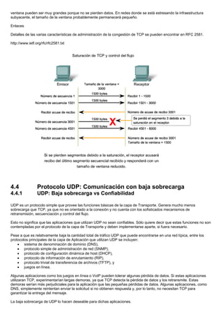 ventana pueden ser muy grandes porque no se pierden datos. En redes donde se está estresando la infraestructura
subyacente, el tamaño de la ventana probablemente permanecerá pequeño.
Enlaces
Detalles de las varias características de administración de la congestión de TCP se pueden encontrar en RFC 2581.
http://www.ietf.org/rfc/rfc2581.txt
4.4 Protocolo UDP: Comunicación con baja sobrecarga
4.4.1 UDP: Baja sobrecarga vs Confiabilidad
UDP es un protocolo simple que provee las funciones básicas de la capa de Transporte. Genera mucho menos
sobrecarga que TCP, ya que no es orientado a la conexión y no cuenta con los sofisticados mecanismos de
retransmisión, secuenciación y control del flujo.
Esto no significa que las aplicaciones que utilizan UDP no sean confiables. Sólo quiere decir que estas funciones no son
contempladas por el protocolo de la capa de Transporte y deben implementarse aparte, si fuera necesario.
Pese a que es relativamente baja la cantidad total de tráfico UDP que puede encontrarse en una red típica, entre los
protocolos principales de la capa de Aplicación que utilizan UDP se incluyen:
• sistema de denominación de dominio (DNS),
• protocolo simple de administración de red (SNMP),
• protocolo de configuración dinámica de host (DHCP),
• protocolo de información de enrutamiento (RIP),
• protocolo trivial de transferencia de archivos (TFTP), y
• juegos en línea.
Algunas aplicaciones como los juegos en línea o VoIP pueden tolerar algunas pérdida de datos. Si estas aplicaciones
utilizaran TCP, experimentarían largas demoras, ya que TCP detecta la pérdida de datos y los retransmite. Estas
demoras serían más perjudiciales para la aplicación que las pequeñas pérdidas de datos. Algunas aplicaciones, como
DNS, simplemente reintentan enviar la solicitud si no obtienen respuesta y, por lo tanto, no necesitan TCP para
garantizar la entrega del mensaje.
La baja sobrecarga de UDP lo hacen deseable para dichas aplicaciones.
 
