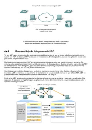 4.4.2 Reensamblaje de datagramas de UDP
Ya que UDP opera sin conexión, las sesiones no se establecen antes de que se lleve a cabo la comunicación, como
sucede con TCP. Se dice que UDP es basado en transacciones. En otras palabras, cuando una aplicación posee datos
para enviar, simplemente los envía.
Muchas aplicaciones que utilizan UDP envían pequeñas cantidades de datos que pueden ocupar un segmento. Sin
embargo, algunas aplicaciones enviarán cantidades mayores de datos que deben dividirse en varios segmentos. La PDU
de UDP se conoce como datagrama, pese a que los términos segmento y datagrama a veces se utilizan de manera
indistinta para describir una PDU de la capa de Transporte.
Cuando se envían múltiples datagramas a un destino, los mismos pueden tomar rutas distintas y llegar en el orden
incorrecto. UDP no mantiene un seguimiento de los números de secuencia de la manera en que lo hace TCP. UDP no
puede reordenar los datagramas en el orden de la transmisión. Ver la figura.
Por lo tanto, UDP simplemente reensambla los datos en el orden en que se recibieron y los envía a la aplicación. Si la
secuencia de los datos es importante para la aplicación, la misma deberá identificar la secuencia adecuada de datos y
determinar cómo procesarlos.
 