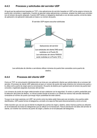 4.4.3 Procesos y solicitudes del servidor UDP
Al igual que las aplicaciones basadas en TCP, a las aplicaciones de servidor basadas en UDP se les asigna números de
puerto bien conocidos o registrados. Cuando se ejecutan estas aplicaciones o procesos, aceptan los datos que coincidan
con el número de puerto asignado. Cuando UDP recibe un datagrama destinado a uno de esos puertos, envía los datos
de aplicación a la aplicación adecuada en base a su número de puerto.
4.4.4 Procesos del cliente UDP
Como en TCP, la comunicación cliente/servidor se inicia por una aplicación cliente que solicita datos de un proceso del
servidor. El proceso de cliente UDP selecciona al azar un número de puerto del rango dinámico de números de puerto y
lo utiliza como puerto de origen para la conversación. El puerto de destino por lo general será el número de puerto bien
conocido o registrado asignado al proceso del servidor.
Los números de puerto de origen seleccionados al azar colaboran con la seguridad. Si existe un patrón predecible para
la selección del puerto de destino, un intruso puede simular el acceso a un cliente de manera más sencilla intentando
conectarse al número de puerto que tenga mayor posibilidad de estar abierto.
Ya que no se crean sesiones con UDP, tan pronto como los datos están listos para ser enviados y los puertos estén
identificados, UDP puede formar el datagrama y enviarlo a la capa de Red para direccionamiento y envío a la red.
Cabe recordar que una vez que el cliente ha elegido los puertos de origen y destino, estos mismos puertos se utilizarán
en el encabezado de todos los datagramas que se utilicen en la transacción. Para la devolución de datos del servidor al
cliente, se invierten los números de puerto de origen y destino en el encabezado del datagrama.
 