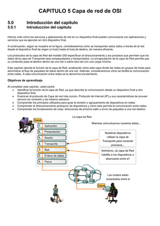 CAPITULO 5 Capa de red de OSI
5.0 Introducción del capitulo
5.0.1 Introduccion del capitulo
Hemos visto cómo los servicios y aplicaciones de red en un dispositivo final pueden comunicarse con aplicaciones y
servicios que se ejecutan en otro dispositivo final.
A continuación, según se muestra en la figura, consideraremos cómo se transportan estos datos a través de la red:
desde el dispositivo final de origen (o host) hasta el host de destino, de manera eficiente.
Los protocolos de la capa de Red del modelo OSI especifican el direccionamiento y los procesos que permiten que los
datos de la capa de Transporte sean empaquetados y transportados. La encapsulación de la capa de Red permite que
su contenido pase al destino dentro de una red o sobre otra red con una carga mínima.
Este capítulo aborda la función de la capa de Red, analizando cómo esta capa divide las redes en grupos de hosts para
administrar el flujo de paquetes de datos dentro de una red. Además, consideraremos cómo se facilita la comunicación
entre redes. A esta comunicación entre redes se la denomina enrutamiento.
Objetivos de aprendizaje
Al completar este capítulo, usted podrá:
• Identificar la función de la capa de Red, ya que describe la comunicación desde un dispositivo final a otro
dispositivo final.
• Examinar el protocolo de Capa de red más común, Protocolo de Internet (IP) y sus características de proveer
servicio sin conexión y de máximo esfuerzo.
• Comprender los principios utilizados para guiar la división o agrupamiento de dispositivos en redes.
• Comprender el direccionamiento jerárquico de dispositivos y cómo esto permite la comunicación entre redes.
• Comprender los fundamentos de rutas, direcciones de próximo salto y envío de paquetes a una red destino.
 