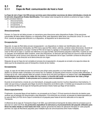 5.1 IPv4
5.1.1 Capa de Red: comunicación de host a host
La Capa de red o Capa 3 de OSI provee servicios para intercambiar secciones de datos individuales a través de
la red entre dispositivos finales identificados. Para realizar este transporte de extremo a extremo la Capa 3 utiliza
cuatro procesos básicos:
• direccionamiento,
• encapsulamiento,
• enrutamiento , y
• desencapsulamiento.
Direccionamiento
Primero, la Capa de red debe proveer un mecanismo para direccionar estos dispositivos finales. Si las secciones
individuales de datos deben dirigirse a un dispositivo final, este dispositivo debe tener una dirección única. En una red
IPv4, cuando se agrega esta dirección a un dispositivo, al dispositivo se lo denomina host.
Encapsulación
Segundo, la capa de Red debe proveer encapsulación. Los dispositivos no deben ser identificados sólo con una
dirección; las secciones individuales, las PDU de la capa de Red, deben, además, contener estas direcciones. Durante el
proceso de encapsulación, la Capa 3 recibe la PDU de la Capa 4 y agrega un encabezado o etiqueta de Capa 3 para
crear la PDU de la Capa 3. Cuando nos referimos a la capa de Red, denominamos paquete a esta PDU. Cuando se crea
un paquete, el encabezado debe contener, entre otra información, la dirección del host hacia el cual se lo está enviando.
A esta dirección se la conoce como dirección de destino. El encabezado de la Capa 3 también contiene la dirección del
host de origen. A esta dirección se la llama dirección de origen.
Después de que la Capa de red completa el proceso de encapsulación, el paquete es enviado a la capa de enlace de
datos que ha de prepararse para el transporte a través de los medios.
Enrutamiento
Luego, la capa de red debe proveer los servicios para dirigir estos paquetes a su host destino. Los host de origen y
destino no siempre están conectados a la misma red. En realidad, el paquete podría recorrer muchas redes diferentes. A
lo largo de la ruta, cada paquete debe ser guiado a través de la red para que llegue a su destino final. Los dispositivos
intermediarios que conectan las redes son los routers. La función del router es seleccionar las rutas y dirigir
paquetes hacia su destino. A este proceso se lo conoce como enrutamiento.
Durante el enrutamiento a través de una internetwork, el paquete puede recorrer muchos dispositivos intermediarios. A
cada ruta que toma un paquete para llegar al próximo dispositivo se la llama salto. A medida que el paquete es enviado,
su contenido (la PDU de la Capa de transporte) permanece intacto hasta que llega al host destino.
Desencapsulamiento
Finalmente, el paquete llega al host destino y es procesado en la Capa 3. El host examina la dirección de destino para
verificar que el paquete fue direccionado a ese dispositivo. Si la dirección es correcta, el paquete es desencapsulado por
la capa de Red y la PDU de la Capa 4 contenida en el paquete pasa hasta el servicio adecuado en la capa de
Transporte.
A diferencia de la capa de Transporte (Capa 4 de OSI), que administra el transporte de datos entre los procesos que se
ejecutan en cada host final, los protocolos especifican la estructura y el procesamiento del paquete utilizados para
llevar los datos desde un host hasta otro host. Operar ignorando los datos de aplicación llevados en cada paquete
permite a la capa de Red llevar paquetes para múltiples tipos de comunicaciones entre hosts múltiples.
 