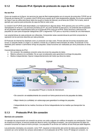 5.1.2 Protocolo IPv4: Ejemplo de protocolo de capa de Red
Rol del IPv4
Como se muestra en la figura, los servicios de capa de Red implementados por el conjunto de protocolos TCP/IP son el
Protocolo de Internet (IP). La versión 4 de IP (IPv4) es la versión de IP más ampliamente utilizada. Es el único protocolo
de Capa 3 que se utiliza para llevar datos de usuario a través de Internet y es el tema de CCNA. Por lo tanto, será el
ejemplo que usamos para protocolos de capa de Red en este curso.
La versión 6 de IP (IPv6) está desarrollada y se implementa en algunas áreas. IPv6 operará junto con el IPv4 y puede
reemplazarlo en el futuro. Los servicios provistos por IP, así como también la estructura y el contenido del encabezado
de los paquetes están especificados tanto por el protocolo IPv4 como por el IPv6. Estos servicios y estructura de
paquetes se usan para encapsular datagramas UDP o segmentos TCP para su recorrido a través de una internetwork.
Las características de cada protocolo son diferentes. Comprender estas características le permitirá comprender la
operación de los servicios descritos por este protocolo.
El Protocolo de Internet fue diseñado como un protocolo con bajo costo. Provee sólo las funciones necesarias para
enviar un paquete desde un origen a un destino a través de un sistema interconectado de redes. El protocolo no fue
diseñado para rastrear ni administrar el flujo de paquetes. Estas funciones son realizadas por otros protocolos en otras
capas.
Características básicas de IPv4:
• Sin conexión: No establece conexión antes de enviar los paquetes de datos.
• Máximo esfuerzo (no confiable): No se usan encabezados para garantizar la entrega de paquetes.
• Medios independientes: Operan independientemente del medio que lleva los datos.
5.1.3 Protocolo IPv4: Sin conexión
Servicio sin conexión
Un ejemplo de comunicación sin conexión es enviar una carta a alguien sin notificar al receptor con anticipación. Como
se muestra en la figura, el servicio postal aún lleva la carta y la entrega al receptor. Las comunicaciones de datos sin
conexión funcionan en base al mismo principio. Los paquetes IP se envían sin notificar al host final que están llegando.
Los protocolos orientados a la conexión, como TCP, requieren el intercambio del control de datos para establecer la
conexión así como también los campos adicionales en el encabezado de la PDU. Como IP trabaja sin conexión, no
 