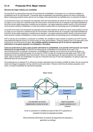 5.1.4 Protocolo IPv4: Mejor intento
Servicio de mejor intento (no confiable)
El protocolo IP no sobrecarga el servicio IP suministrando confiabilidad. Comparado con un protocolo confiable, el
encabezado del IP es más pequeño. Transportar estos encabezados más pequeños genera una menor sobrecarga.
Menor sobrecarga significa menos demora en la entrega. Esta característica es preferible para un protocolo de Capa 3.
La función de la Capa 3 es transportar los paquetes entre los hosts tratando de colocar la menor carga posible en la red.
La Capa 3 no se ocupa de ni advierte el tipo de comunicación contenida dentro de un paquete. Esta responsabilidad es
la función de las capas superiores a medida que se requieren. Las capas superiores pueden decidir si la comunicación
entre servicios necesita confiabilidad y si esta comunicación puede tolerar la sobrecarga que la confiabilidad requiere.
La función de la Capa 3 es transportar los paquetes entre los hosts tratando de colocar la menor carga posible en la red.
La Capa 3 no se ocupa de ni advierte el tipo de comunicación contenida dentro de un paquete. Esta responsabilidad es
la función de las capas superiores a medida que se requieren. Las capas superiores pueden decidir si la comunicación
entre servicios necesita confiabilidad y si esta comunicación puede tolerar la sobrecarga que la confiabilidad requiere.
Al IP a menudo se lo considera un protocolo no confiable. No confiable en este contexto no significa que el IP funciona
adecuadamente algunas veces y no funciona bien en otras oportunidades. Tampoco significa que no es adecuado como
protocolo de comunicaciones de datos. No confiable significa simplemente que IP no tiene la capacidad de
administrar ni recuperar paquetes no entregados o corruptos.
Como los protocolos en otras capas pueden administrar la confiabilidad, se le permite a IP funcionar con mucha
eficiencia en la capa de Red. Si incluimos la sobrecarga de confiabilidad en el protocolo de la Capa 3, las
comunicaciones que no requieren conexiones o confiabilidad se cargarían con el consumo de ancho de banda y la
demora producida por esta sobrecarga. En el conjunto TCP/IP, la capa de Transporte puede elegir entre TCP o UDP,
basándose en las necesidades de la comunicación. Como con toda separación de capa provista por los modelos de
redes, dejar la decisión de confiabilidad a la capa de Transporte hace que IP sea más adaptable y se adecue según los
diferentes tipos de comunicación.
El encabezado de un paquete IP no incluye los campos requeridos para la entrega confiable de datos. No hay acuses de
recibo de entrega de paquetes. No hay control de error para datos. Tampoco hay forma de rastrear paquetes; por lo
tanto, no existe la posibilidad de retransmitir paquetes.
 