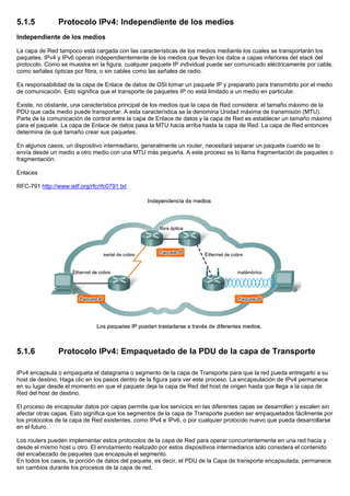 5.1.5 Protocolo IPv4: Independiente de los medios
Independiente de los medios
La capa de Red tampoco está cargada con las características de los medios mediante los cuales se transportarán los
paquetes. IPv4 y IPv6 operan independientemente de los medios que llevan los datos a capas inferiores del stack del
protocolo. Como se muestra en la figura, cualquier paquete IP individual puede ser comunicado eléctricamente por cable,
como señales ópticas por fibra, o sin cables como las señales de radio.
Es responsabilidad de la capa de Enlace de datos de OSI tomar un paquete IP y prepararlo para transmitirlo por el medio
de comunicación. Esto significa que el transporte de paquetes IP no está limitado a un medio en particular.
Existe, no obstante, una característica principal de los medios que la capa de Red considera: el tamaño máximo de la
PDU que cada medio puede transportar. A esta característica se la denomina Unidad máxima de transmisión (MTU).
Parte de la comunicación de control entre la capa de Enlace de datos y la capa de Red es establecer un tamaño máximo
para el paquete. La capa de Enlace de datos pasa la MTU hacia arriba hasta la capa de Red. La capa de Red entonces
determina de qué tamaño crear sus paquetes.
En algunos casos, un dispositivo intermediario, generalmente un router, necesitará separar un paquete cuando se lo
envía desde un medio a otro medio con una MTU más pequeña. A este proceso se lo llama fragmentación de paquetes o
fragmentación.
Enlaces
RFC-791 http://www.ietf.org/rfc/rfc0791.txt
5.1.6 Protocolo IPv4: Empaquetado de la PDU de la capa de Transporte
IPv4 encapsula o empaqueta el datagrama o segmento de la capa de Transporte para que la red pueda entregarlo a su
host de destino. Haga clic en los pasos dentro de la figura para ver este proceso. La encapsulación de IPv4 permanece
en su lugar desde el momento en que el paquete deja la capa de Red del host de origen hasta que llega a la capa de
Red del host de destino.
El proceso de encapsular datos por capas permite que los servicios en las diferentes capas se desarrollen y escalen sin
afectar otras capas. Esto significa que los segmentos de la capa de Transporte pueden ser empaquetados fácilmente por
los protocolos de la capa de Red existentes, como IPv4 e IPv6, o por cualquier protocolo nuevo que pueda desarrollarse
en el futuro.
Los routers pueden implementar estos protocolos de la capa de Red para operar concurrentemente en una red hacia y
desde el mismo host u otro. El enrutamiento realizado por estos dispositivos intermediarios sólo considera el contenido
del encabezado de paquetes que encapsula el segmento.
En todos los casos, la porción de datos del paquete, es decir, el PDU de la Capa de transporte encapsulada, permanece
sin cambios durante los procesos de la capa de red.
 