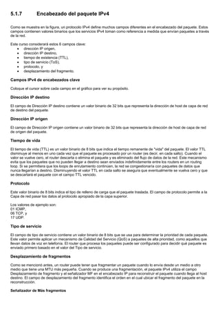 5.1.7 Encabezado del paquete IPv4
Como se muestra en la figura, un protocolo IPv4 define muchos campos diferentes en el encabezado del paquete. Estos
campos contienen valores binarios que los servicios IPv4 toman como referencia a medida que envían paquetes a través
de la red.
Este curso considerará estos 6 campos clave:
• dirección IP origen,
• dirección IP destino,
• tiempo de existencia (TTL),
• tipo de servicio (ToS),
• protocolo, y
• desplazamiento del fragmento.
Campos IPv4 de encabezados clave
Coloque el cursor sobre cada campo en el gráfico para ver su propósito.
Dirección IP destino
El campo de Dirección IP destino contiene un valor binario de 32 bits que representa la dirección de host de capa de red
de destino del paquete.
Dirección IP origen
El campo de Dirección IP origen contiene un valor binario de 32 bits que representa la dirección de host de capa de red
de origen del paquete.
Tiempo de vida
El tiempo de vida (TTL) es un valor binario de 8 bits que indica el tiempo remanente de "vida" del paquete. El valor TTL
disminuye al menos en uno cada vez que el paquete es procesado por un router (es decir, en cada salto). Cuando el
valor se vuelve cero, el router descarta o elimina el paquete y es eliminado del flujo de datos de la red. Este mecanismo
evita que los paquetes que no pueden llegar a destino sean enviados indefinidamente entre los routers en un routing
loop. Si se permitiera que los loops de enrutamiento continúen, la red se congestionaría con paquetes de datos que
nunca llegarían a destino. Disminuyendo el valor TTL en cada salto se asegura que eventualmente se vuelva cero y que
se descartará el paquete con el campo TTL vencido.
Protocolo
Este valor binario de 8 bits indica el tipo de relleno de carga que el paquete traslada. El campo de protocolo permite a la
Capa de red pasar los datos al protocolo apropiado de la capa superior.
Los valores de ejemplo son:
01 ICMP,
06 TCP, y
17 UDP.
Tipo de servicio
El campo de tipo de servicio contiene un valor binario de 8 bits que se usa para determinar la prioridad de cada paquete.
Este valor permite aplicar un mecanismo de Calidad del Servicio (QoS) a paquetes de alta prioridad, como aquellos que
llevan datos de voz en telefonía. El router que procesa los paquetes puede ser configurado para decidir qué paquete es
enviado primero basado en el valor del Tipo de servicio.
Desplazamiento de fragmentos
Como se mencionó antes, un router puede tener que fragmentar un paquete cuando lo envía desde un medio a otro
medio que tiene una MTU más pequeña. Cuando se produce una fragmentación, el paquete IPv4 utiliza el campo
Desplazamiento de fragmento y el señalizador MF en el encabezado IP para reconstruir el paquete cuando llega al host
destino. El campo de desplazamiento del fragmento identifica el orden en el cual ubicar el fragmento del paquete en la
reconstrucción.
Señalizador de Más fragmentos
 