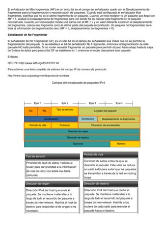 El señalizador de Más fragmentos (MF) es un único bit en el campo del señalizador usado con el Desplazamiento de
fragmentos para la fragmentación y reconstrucción de paquetes. Cuando está configurado el señalizador Más
fragmentos, significa que no es el último fragmento de un paquete. Cuando un host receptor ve un paquete que llega con
MF = 1, analiza el Desplazamiento de fragmentos para ver dónde ha de colocar este fragmento en el paquete
reconstruido. Cuando un host receptor recibe una trama con el MF = 0 y un valor diferente a cero en el desplazamiento
de fragmentos, coloca ese fragmento como la última parte del paquete reconstruido. Un paquete no fragmentado tiene
toda la información de fragmentación cero (MF = 0, desplazamiento de fragmentos = 0).
Señalizador de No Fragmentar
El señalizador de No Fragmentar (DF) es un solo bit en el campo del señalizador que indica que no se permite la
fragmentación del paquete. Si se establece el bit del señalizador No Fragmentar, entonces la fragmentación de este
paquete NO está permitida. Si un router necesita fragmentar un paquete para permitir el paso hacia abajo hasta la capa
de Enlace de datos pero pero el bit DF se establece en 1, entonces el router descartará este paquete.
Enlaces:
RFC 791 http://www.ietf.org/rfc/rfc0791.txt
Para obtener una lista completa de valores del campo IP de número de protocolo
http://www.iana.org/assignments/protocol-numbers
 