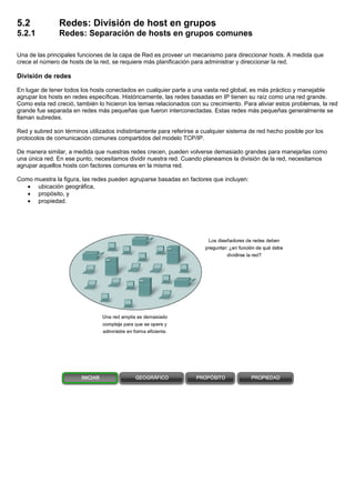 5.2 Redes: División de host en grupos
5.2.1 Redes: Separación de hosts en grupos comunes
Una de las principales funciones de la capa de Red es proveer un mecanismo para direccionar hosts. A medida que
crece el número de hosts de la red, se requiere más planificación para administrar y direccionar la red.
División de redes
En lugar de tener todos los hosts conectados en cualquier parte a una vasta red global, es más práctico y manejable
agrupar los hosts en redes específicas. Históricamente, las redes basadas en IP tienen su raíz como una red grande.
Como esta red creció, también lo hicieron los temas relacionados con su crecimiento. Para aliviar estos problemas, la red
grande fue separada en redes más pequeñas que fueron interconectadas. Estas redes más pequeñas generalmente se
llaman subredes.
Red y subred son términos utilizados indistintamente para referirse a cualquier sistema de red hecho posible por los
protocolos de comunicación comunes compartidos del modelo TCP/IP.
De manera similar, a medida que nuestras redes crecen, pueden volverse demasiado grandes para manejarlas como
una única red. En ese punto, necesitamos dividir nuestra red. Cuando planeamos la división de la red, necesitamos
agrupar aquellos hosts con factores comunes en la misma red.
Como muestra la figura, las redes pueden agruparse basadas en factores que incluyen:
• ubicación geográfica,
• propósito, y
• propiedad.
 