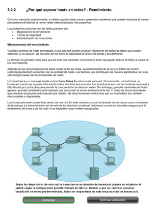 5.2.2 ¿Por qué separar hosts en redes? - Rendimiento
Como se mencionó anteriormente, a medida que las redes crecen, presentan problemas que pueden reducirse al menos
parcialmente dividiendo la red en redes interconectadas más pequeñas.
Los problemas comunes con las redes grandes son:
• Degradación de rendimiento
• Temas de seguridad
• Administración de direcciones
Mejoramiento del rendimiento
Grandes números de hosts conectados a una sola red pueden producir volúmenes de tráfico de datos que pueden
extender, si no saturan, los recursos de red como la capacidad de ancho de banda y enrutamiento.
La división de grandes redes para que los host que necesitan comunicarse estén agrupados reduce el tráfico a través de
los internetworks.
Además de las comunicaciones de datos reales entre los hosts, la administración de la red y el tráfico de control
(sobrecarga) también aumentan con la cantidad de hosts. Los factores que contribuyen de manera significativa con esta
sobrecarga pueden ser los broadcasts de redes.
Un broadcast es un mensaje desde un host hacia todos los otros hosts en la red. Comúnmente, un host inicia un
broadcast cuando se requiere información sobre otro host desconocido. Los broadcasts son una herramienta necesaria y
útil utilizada por protocolos para permitir la comunicación de datos en redes. Sin embargo, grandes cantidades de hosts
generan grandes cantidades de broadcasts que consumen el ancho de banda de la red. Y como los otros hosts tienen
que procesar el paquete de broadcast que reciben, las otras funciones productivas que un host realiza son también
interrumpidas o degradadas.
Los broadcasts están contenidos dentro de una red. En este contexto, a una red también se la conoce como un dominio
de broadcast. La administración del tamaño de los dominios broadcast dividiendo una red en subredes asegura que el
rendimiento de la red y de los host no se degraden hasta niveles inaceptables.
 