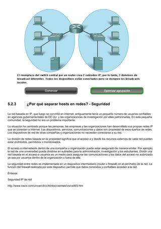 5.2.3 ¿Por qué separar hosts en redes? - Seguridad
La red basada en IP, que luego se convirtió en Internet, antiguamente tenía un pequeño número de usuarios confiables
en agencias gubernamentales de EE.UU. y las organizaciones de investigación por ellas patrocinadas. En esta pequeña
comunidad, la seguridad no era un problema importante.
La situación ha cambiado porque las personas, las empresas y las organizaciones han desarrollado sus propias redes IP
que se conectan a Internet. Los dispositivos, servicios, comunicaciones y datos son propiedad de esos dueños de redes.
Los dispositivos de red de otras compañías y organizaciones no necesitan conectarse a su red.
La división de redes basada en la propiedad significa que el acceso a y desde los recursos externos de cada red pueden
estar prohibidos, permitidos o monitoreados.
El acceso a internetwork dentro de una compañía u organización puede estar asegurado de manera similar. Por ejemplo,
la red de una universidad puede dividirse en subredes para la administración, investigación y los estudiantes. Dividir una
red basada en el acceso a usuarios es un medio para asegurar las comunicaciones y los datos del acceso no autorizado,
ya sea por usuarios dentro de la organización o fuera de ella.
La seguridad entre redes es implementada en un dispositivo intermediario (router o firewall) en el perímetro de la red. La
función del firewall realizada por este dispositivo permite que datos conocidos y confiables accedan a la red.
Enlaces:
Seguridad IP de red
http://www.cisco.com/univercd/cc/td/doc/cisintwk/ics/cs003.htm
 