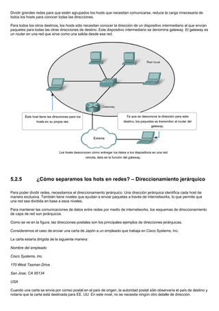 Dividir grandes redes para que estén agrupados los hosts que necesitan comunicarse, reduce la carga innecesaria de
todos los hosts para conocer todas las direcciones.
Para todos los otros destinos, los hosts sólo necesitan conocer la dirección de un dispositivo intermediario al que envían
paquetes para todas las otras direcciones de destino. Este dispositivo intermediario se denomina gateway. El gateway es
un router en una red que sirve como una salida desde esa red.
5.2.5 ¿Cómo separamos los hots en redes? – Direccionamiento jerárquico
Para poder dividir redes, necesitamos el direccionamiento jerárquico. Una dirección jerárquica identifica cada host de
manera exclusiva. También tiene niveles que ayudan a enviar paquetes a través de internetworks, lo que permite que
una red sea dividida en base a esos niveles.
Para mantener las comunicaciones de datos entre redes por medio de internetworks, los esquemas de direccionamiento
de capa de red son jerárquicos.
Como se ve en la figura, las direcciones postales son los principales ejemplos de direcciones jerárquicas.
Consideremos el caso de enviar una carta de Japón a un empleado que trabaja en Cisco Systems, Inc.
La carta estaría dirigida de la siguiente manera:
Nombre del empleado
Cisco Systems, Inc.
170 West Tasman Drive
San Jose, CA 95134
USA
Cuando una carta se envía por correo postal en el país de origen, la autoridad postal sólo observaría el país de destino y
notaría que la carta está destinada para EE. UU. En este nivel, no se necesita ningún otro detalle de dirección.
 