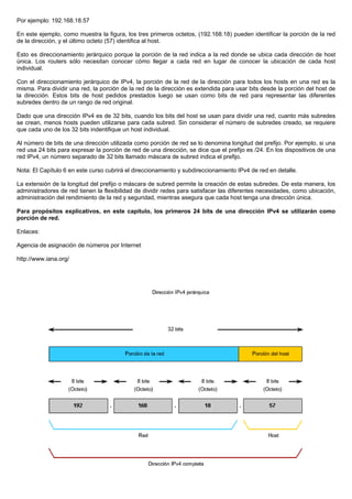 Por ejemplo: 192.168.18.57
En este ejemplo, como muestra la figura, los tres primeros octetos, (192.168.18) pueden identificar la porción de la red
de la dirección, y el último octeto (57) identifica al host.
Esto es direccionamiento jerárquico porque la porción de la red indica a la red donde se ubica cada dirección de host
única. Los routers sólo necesitan conocer cómo llegar a cada red en lugar de conocer la ubicación de cada host
individual.
Con el direccionamiento jerárquico de IPv4, la porción de la red de la dirección para todos los hosts en una red es la
misma. Para dividir una red, la porción de la red de la dirección es extendida para usar bits desde la porción del host de
la dirección. Estos bits de host pedidos prestados luego se usan como bits de red para representar las diferentes
subredes dentro de un rango de red original.
Dado que una dirección IPv4 es de 32 bits, cuando los bits del host se usan para dividir una red, cuanto más subredes
se crean, menos hosts pueden utilizarse para cada subred. Sin considerar el número de subredes creado, se requiere
que cada uno de los 32 bits indentifique un host individual.
Al número de bits de una dirección utilizada como porción de red se lo denomina longitud del prefijo. Por ejemplo, si una
red usa 24 bits para expresar la porción de red de una dirección, se dice que el prefijo es /24. En los dispositivos de una
red IPv4, un número separado de 32 bits llamado máscara de subred indica el prefijo.
Nota: El Capítulo 6 en este curso cubrirá el direccionamiento y subdireccionamiento IPv4 de red en detalle.
La extensión de la longitud del prefijo o máscara de subred permite la creación de estas subredes. De esta manera, los
administradores de red tienen la flexibilidad de dividir redes para satisfacer las diferentes necesidades, como ubicación,
administración del rendimiento de la red y seguridad, mientras asegura que cada host tenga una dirección única.
Para propósitos explicativos, en este capítulo, los primeros 24 bits de una dirección IPv4 se utilizarán como
porción de red.
Enlaces:
Agencia de asignación de números por Internet
http://www.iana.org/
 