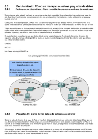 5.3 Enrutamiento: Cómo se manejan nuestros paquetes de datos
5.3.1 Parámetros de dispositivos: Cómo respaldar la comunicación fuera de nuestra red
Dentro de una red o subred, los hosts se comunican entre sí sin necesidad de un dispositivo intermediario de capa de
red. Cuando un host necesita comunicarse con otra red, un dispositivo intermediario o router actúa como un gateway
hacia la otra red.
Como parte de su configuración, un host tiene una dirección de gateway por defecto definida. Como se muestra en la
figura, esta dirección de gateway es la dirección de una interfaz de router que está conectada a la misma red que el host.
Tenga en claro que no es factible para un host particular conocer la dirección de todos los dispositivos en Internet con los
cuales puede tener que comunicarse. Para comunicarse con un dispositivo en otra red, un host usa la dirección de este
gateway, o gateway por defecto, para enviar un paquete fuera de la red local.
El router también necesita una ruta que defina dónde enviar luego el paquete. A esto se lo denomina dirección del
siguiente salto. Si una ruta está disponible al router, el router enviará el paquete al router del próximo salto que ofrece
una ruta a la red de destino.
Enlaces;
RFC 823
http://www.ietf.org/rfc/rfc0823.txt
5.3.2 Paquetes IP: Cómo llevar datos de extremo a extremo
Como ya sabe, la función de la capa de Red es transferir datos desde el host que origina los datos hacia el host que los
usa. Durante la encapsulación en el host origen, un paquete IP se construye en la Capa 3 para transportar el PDU de la
Capa 4. Si el host de destino está en la misma red que el host de origen, el paquete se envía entre dos hosts en el medio
local sin la necesidad de un router.
Sin embargo, si el host de destino y el host de origen no están en la misma red, el paquete puede llevar una PDU de la
capa de Transporte a través de muchas redes y muchos routers. Si es así, la información que contiene no está alterada
por ningún router cuando se toman las decisiones de envío.
 