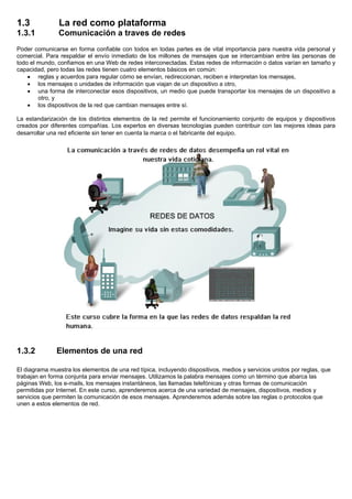 1.3 La red como plataforma
1.3.1 Comunicación a traves de redes
Poder comunicarse en forma confiable con todos en todas partes es de vital importancia para nuestra vida personal y
comercial. Para respaldar el envío inmediato de los millones de mensajes que se intercambian entre las personas de
todo el mundo, confiamos en una Web de redes interconectadas. Estas redes de información o datos varían en tamaño y
capacidad, pero todas las redes tienen cuatro elementos básicos en común:
• reglas y acuerdos para regular cómo se envían, redireccionan, reciben e interpretan los mensajes,
• los mensajes o unidades de información que viajan de un dispositivo a otro,
• una forma de interconectar esos dispositivos, un medio que puede transportar los mensajes de un dispositivo a
otro, y
• los dispositivos de la red que cambian mensajes entre sí.
La estandarización de los distintos elementos de la red permite el funcionamiento conjunto de equipos y dispositivos
creados por diferentes compañías. Los expertos en diversas tecnologías pueden contribuir con las mejores ideas para
desarrollar una red eficiente sin tener en cuenta la marca o el fabricante del equipo.
1.3.2 Elementos de una red
El diagrama muestra los elementos de una red típica, incluyendo dispositivos, medios y servicios unidos por reglas, que
trabajan en forma conjunta para enviar mensajes. Utilizamos la palabra mensajes como un término que abarca las
páginas Web, los e-mails, los mensajes instantáneos, las llamadas telefónicas y otras formas de comunicación
permitidas por Internet. En este curso, aprenderemos acerca de una variedad de mensajes, dispositivos, medios y
servicios que permiten la comunicación de esos mensajes. Aprenderemos además sobre las reglas o protocolos que
unen a estos elementos de red.
 