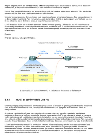 Ningún paquete puede ser enviado sin una ruta.Si el paquete se origina en un host o se reenvía por un dispositivo
intermediario, el dispositivo debe tener una ruta para identificar dónde enviar el paquete.
Un host debe reenviar el paquete ya sea al host en la red local o al gateway, según sea lo adecuado. Para reenviar los
paquetes, el host debe tener rutas que representan estos destinos.
Un router toma una decisión de reenvío para cada paquete que llega a la interfaz del gateway. Este proceso de reenvío
es denominado enrutamiento. Para reenviar un paquete a una red de destino, el router requiere una ruta hacia esa red.
Si una ruta a una red de destino no existe, el paquete no puede reenviarse.
La red de destino puede ser un número de routers o saltos fuera del gateway. La ruta hacia esa red sólo indicaría el
router del siguiente salto al cual el paquete debe reenviarse, no el router final. El proceso de enrutamiento usa una ruta
para asignar una dirección de red de destino hacia el próximo salto y luego envía el paquete hacia esta dirección del
próximo salto.
Enlaces:
RFC 823 http://www.ietf.org/rfc/rfc0823.txt
5.3.4 Ruta: El camino hacia una red
Una ruta para paquetes para destinos remotos se agrega usando la dirección de gateway por defecto como el siguiente
salto. Aunque usualmente no se hace, un host puede tener también rutas agregadas manualmente a través de
configuraciones.
Al igual que los dispositivos finales, los routers también agregan rutas para las redes conectadas a su tabla de
enrutamiento. Cuando se configura una interfaz de router con una dirección IP y una máscara de subred, la interfaz se
vuelve parte de esa red. La tabla de enrutamiento ahora incluye esa red como red directamente conectada. Todas las
otras rutas, sin embargo, deben ser configuradas o adquiridas por medio del protocolo de enrutamiento. Para reenviar un
paquete, el router debe saber dónde enviarlo. Esta información está disponible como rutas en una tabla de enrutamiento.
La tabla de enrutamiento almacena la información sobre las redes conectadas y remotas. Las redes conectadas está
directamente adjuntas a una de las interfaces del router. Estas interfaces son los gateways para los hosts en las
diferentes redes locales. Las redes remotas son redes que no están conectadas directamente al router. Las rutas a esas
redes se pueden configurar manualmente en el router por el adminitrador de red o aprendidas automáticamente
utilizando protocolos de enrutamiento dinámico.
 