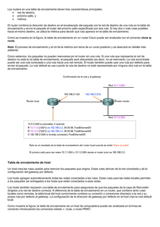 Los routers en una tabla de enrutamiento tienen tres características principales:
• red de destino,
• próximo salto, y
• métrica.
El router combina la dirección de destino en el encabezado del paquete con la red de destino de una ruta en la tabla de
enrutamiento y envía el paquete al router del próximo salto especificado por esa ruta. Si hay dos o más rutas posibles
hacia el mismo destino, se utiliza la métrica para decidir qué ruta aparece en la tabla de enrutamiento.
Como se muestra en la figura, la tabla de enrutamiento en un router Cisco puede ser analizada con el comando show ip
route.
Nota: El proceso de enrutamiento y el rol de la métrica son tema de un curso posterior y se abarcará en detalle más
adelante.
Como sabemos, los paquetes no pueden reenviarse por el router sin una ruta. Si una ruta que representa la red de
destino no está en la tabla de enrutamiento, el paquete será descartado (es decir, no se reenviará). La ruta encontrada
puede ser una ruta conectada o una ruta hacia una red remota. El router también puede usar una ruta por defecto para
enviar el paquete. La ruta default se usa cuando la ruta de destino no está representada por ninguna otra ruta en la tabla
de enrutamiento.
Tabla de enrutamiento de host
Un host crea las rutas usadas para reenviar los paquetes que origina. Estas rutas derivan de la red conectada y de la
configuración del gateway por defecto.
Los hosts agregan automáticamente todas las redes conectadas a las rutas. Estas rutas para las redes locales permiten
a los paquetes ser entregados a los hosts que están conectados a esas redes.
Los hosts también requieren una tabla de enrutamiento para asegurarse de que los paquetes de la capa de Red estén
dirigidos a la red de destino correcta. A diferencia de la tabla de enrutamiento en un router, que contiene tanto rutas
locales como remotas, la tabla local del host comúnmente contiene su conexión o conexiones directa(s) a la red y su
propia ruta por defecto al gateway. La configuración de la dirección de gateway por defecto en el host crea la ruta default
local.
Como muestra la figura, la tabla de enrutamiento de un host de computadora puede ser analizada en la línea de
comando introduciendo los comandos netstat -r, route, o route PRINT.
 