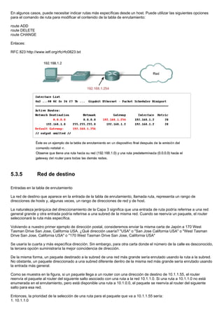En algunos casos, puede necesitar indicar rutas más específicas desde un host. Puede utilizar las siguientes opciones
para el comando de ruta para modificar el contenido de la tabla de enrutamiento:
route ADD
route DELETE
route CHANGE
Enlaces:
RFC 823 http://www.ietf.org/rfc/rfc0823.txt
5.3.5 Red de destino
Entradas en la tabla de enrutamiento
La red de destino que aparece en la entrada de la tabla de enrutamiento, llamada ruta, representa un rango de
direcciones de hosts y, algunas veces, un rango de direcciones de red y de host.
La naturaleza jerárquica del direccionamiento de la Capa 3 significa que una entrada de ruta podría referirse a una red
general grande y otra entrada podría referirse a una subred de la misma red. Cuando se reenvía un paquete, el router
seleccionará la ruta más específica.
Volviendo a nuestro primer ejemplo de dirección postal, consideremos enviar la misma carta de Japón a 170 West
Tasman Drive San Jose, California USA. ¿Qué dirección usaría? "USA" o "San Jose California USA" o "West Tasman
Drive San Jose, California USA" o "170 West Tasman Drive San Jose, California USA"
Se usaría la cuarta y más específica dirección. Sin embargo, para otra carta donde el número de la calle es desconocido,
la tercera opción suministraría la mejor coincidencia de dirección.
De la misma forma, un paquete destinado a la subred de una red más grande sería enrutado usando la ruta a la subred.
No obstante, un paquete direccionado a una subred diferente dentro de la misma red más grande sería enrutado usando
la entrada más general.
Como se muestra en la figura, si un paquete llega a un router con una dirección de destino de 10.1.1.55, el router
reenvía el paquete al router del siguiente salto asociado con una ruta a la red 10.1.1.0. Si una ruta a 10.1.1.0 no está
enumerada en el enrutamiento, pero está disponible una ruta a 10.1.0.0, el paquete se reenvía al router del siguiente
salto para esa red.
Entonces, la prioridad de la selección de una ruta para el paquete que va a 10.1.1.55 sería:
1. 10.1.1.0
 