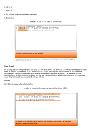 2. 10.1.0.0
3. 10.0.0.0
4. 0.0.0.0 (ruta default si estuviera configurada)
5. Descartada
Ruta default
Un router puede ser configurado para que tenga una ruta default. Una ruta default es una ruta que coincida con todas las
redes de destino. En redes IPv4 se usa la dirección 0.0.0.0 para este propósito. La ruta default se usa para enviar
paquetes para los que no hay entrada en la tabla de enrutamiento para la red de destino. Los paquetes con una
dirección de red de destino que no combinan con una ruta más específica en la tabla de enrutamiento son enviados al
router del próximo salto asociados con la ruta por defecto.
Enlaces:
RFC 823 http://www.ietf.org/rfc/rfc0823.txt
 