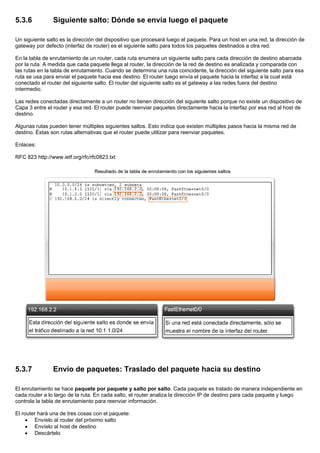 5.3.6 Siguiente salto: Dónde se envía luego el paquete
Un siguiente salto es la dirección del dispositivo que procesará luego el paquete. Para un host en una red, la dirección de
gateway por defecto (interfaz de router) es el siguiente salto para todos los paquetes destinados a otra red.
En la tabla de enrutamiento de un router, cada ruta enumera un siguiente salto para cada dirección de destino abarcada
por la ruta. A medida que cada paquete llega al router, la dirección de la red de destino es analizada y comparada con
las rutas en la tabla de enrutamiento. Cuando se determina una ruta coincidente, la dirección del siguiente salto para esa
ruta se usa para enviar el paquete hacia ese destino. El router luego envía el paquete hacia la interfaz a la cual está
conectado el router del siguiente salto. El router del siguiente salto es el gateway a las redes fuera del destino
intermedio.
Las redes conectadas directamente a un router no tienen dirección del siguiente salto porque no existe un dispositivo de
Capa 3 entre el router y esa red. El router puede reenviar paquetes directamente hacia la interfaz por esa red al host de
destino.
Algunas rutas pueden tener múltiples siguientes saltos. Esto indica que existen múltiples pasos hacia la misma red de
destino. Éstas son rutas alternativas que el router puede utilizar para reenviar paquetes.
Enlaces:
RFC 823 http://www.ietf.org/rfc/rfc0823.txt
5.3.7 Envío de paquetes: Traslado del paquete hacia su destino
El enrutamiento se hace paquete por paquete y salto por salto. Cada paquete es tratado de manera independiente en
cada router a lo largo de la ruta. En cada salto, el router analiza la dirección IP de destino para cada paquete y luego
controla la tabla de enrutamiento para reenviar información.
El router hará una de tres cosas con el paquete:
• Envíelo al router del próximo salto
• Envíelo al host de destino
• Descártelo
 