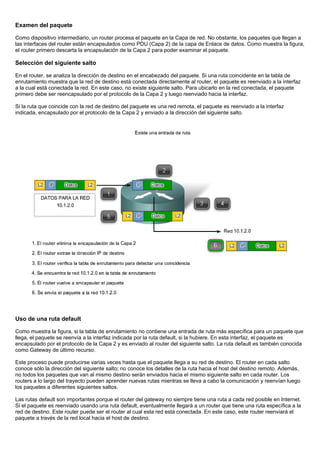 Examen del paquete
Como dispositivo intermediario, un router procesa el paquete en la Capa de red. No obstante, los paquetes que llegan a
las interfaces del router están encapsulados como PDU (Capa 2) de la capa de Enlace de datos. Como muestra la figura,
el router primero descarta la encapsulación de la Capa 2 para poder examinar el paquete.
Selección del siguiente salto
En el router, se analiza la dirección de destino en el encabezado del paquete. Si una ruta coincidente en la tabla de
enrutamiento muestra que la red de destino está conectada directamente al router, el paquete es reenviado a la interfaz
a la cual está conectada la red. En este caso, no existe siguiente salto. Para ubicarlo en la red conectada, el paquete
primero debe ser reencapsulado por el protocolo de la Capa 2 y luego reenviado hacia la interfaz.
Si la ruta que coincide con la red de destino del paquete es una red remota, el paquete es reenviado a la interfaz
indicada, encapsulado por el protocolo de la Capa 2 y enviado a la dirección del siguiente salto.
Uso de una ruta default
Como muestra la figura, si la tabla de enrutamiento no contiene una entrada de ruta más específica para un paquete que
llega, el paquete se reenvía a la interfaz indicada por la ruta default, si la hubiere. En esta interfaz, el paquete es
encapsulado por el protocolo de la Capa 2 y es enviado al router del siguiente salto. La ruta default es también conocida
como Gateway de último recurso.
Este proceso puede producirse varias veces hasta que el paquete llega a su red de destino. El router en cada salto
conoce sólo la dirección del siguiente salto; no conoce los detalles de la ruta hacia el host del destino remoto. Además,
no todos los paquetes que van al mismo destino serán enviados hacia el mismo siguiente salto en cada router. Los
routers a lo largo del trayecto pueden aprender nuevas rutas mientras se lleva a cabo la comunicación y reenvían luego
los paquetes a diferentes siguientes saltos.
Las rutas default son importantes porque el router del gateway no siempre tiene una ruta a cada red posible en Internet.
Si el paquete es reenviado usando una ruta default, eventualmente llegará a un router que tiene una ruta específica a la
red de destino. Este router puede ser el router al cual esta red está conectada. En este caso, este router reenviará el
paquete a través de la red local hacia el host de destino.
 