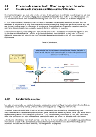 5.4 Procesos de enrutamiento: Cómo se aprenden las rutas
5.4.1 Protocolos de enrutamiento: Cómo compartir las rutas
El enrutamiento requiere que cada salto o router a lo largo de las rutas hacia el destino del paquete tenga una ruta para
reenviar el paquete. De otra manera, el paquete es descartado en ese salto. Cada router en una ruta no necesita una
ruta hacia todas las redes. Sólo necesita conocer el siguiente salto en la ruta hacia la red de destino del paquete.
La tabla de enrutamiento contiene información que un router usa en sus decisiones al reenviar paquetes. Para las
decisiones de enrutamiento, la tabla de enrutamiento necesita representar el estado más preciso de rutas de red a las
que el router puede acceder. La información de enrutamiento desactualizada significa que los paquetes no pueden
reenviarse al siguiente salto más adecuado, causando demoras o pérdidas de paquetes.
Esta información de ruta puede configurarse manualmente en el router o aprenderse dinámicamente a partir de otros
routers en la misma internetwork. Después de que se configuran las interfaces de un router y éstas se vuelven
operativas, se instala la red asociada con cada interfaz en la tabla de enrutamiento como una ruta conectada
directamente.
5.4.2 Enrutamiento estático
Las rutas a redes remotas con los siguientes saltos asociados se pueden configurar manualmente en el router. Esto se
conoce como enrutamiento estático. Una ruta default también puede ser configurada estáticamente.
Si el router está conectado a otros routers, se requiere conocimiento de la estructura de internetworking. Para
asegurarse de que los paquetes están enrutados para utilizar los mejores posibles siguientes saltos, cada red de destino
necesita tener una ruta o una ruta default configurada. Como los paquetes son reenviados en cada salto, cada router
debe estar configurado con rutas estáticas hacia los siguientes saltos que reflejan su ubicación en la internetwork.
Además, si la estructura de internetwork cambia o si se dispone de nuevas redes, estos cambios tienen que actualizarse
manualmente en cada router. Si no se realiza la actualización periódica, la información de enrutamiento puede ser
incompleta e inadecuada, causando demoras y posibles pérdidas de paquetes.
 