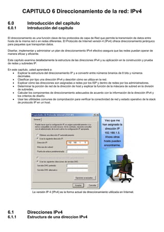 CAPITULO 6 Direccionamiento de la red: IPv4
6.0 Introducción del capitulo
6.0.1 Introducción del capitulo
El direccionamiento es una función clave de los protocolos de capa de Red que permite la transmisión de datos entre
hosts de la misma red o en redes diferentes. El Protocolo de Internet versión 4 (IPv4) ofrece direccionamiento jerárquico
para paquetes que transportan datos.
Diseñar, implementar y administrar un plan de direccionamiento IPv4 efectivo asegura que las redes puedan operar de
manera eficaz y eficiente.
Este capítulo examina detalladamente la estructura de las direcciones IPv4 y su aplicación en la construcción y prueba
de redes y subredes IP.
En este capítulo, usted aprenderá a:
• Explicar la estructura del direccionamiento IP y a convertir entre números binarios de 8 bits y números
decimales.
• Clasificar por tipo una dirección IPv4 y describir cómo se utiliza en la red.
• Explicar cómo las direcciones son asignadas a redes por los ISP y dentro de redes por los administradores.
• Determinar la porción de red de la dirección de host y explicar la función de la máscara de subred en la división
de subredes.
• Calcular los componentes de direccionamiento adecuados de acuerdo con la información de la dirección IPv4 y
los criterios de diseño.
• Usar las utilidades comunes de comprobación para verificar la conectividad de red y estado operativo de la stack
de protocolo IP en un host.
6.1 Direcciones IPv4
6.1.1 Estructura de una direccion IPv4
 
