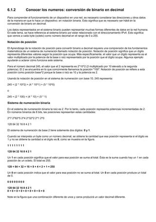6.1.2 Conocer los numeros: conversión de binario en decimal
Para comprender el funcionamiento de un dispositivo en una red, es necesario considerar las direcciones y otros datos
de la manera en que lo hace un dispositivo: en notación binaria. Esto significa que es necesario ser hábil en la
conversión de binario en decimal.
Los datos representados en el sistema binario pueden representar muchas formas diferentes de datos en la red humana.
En este tema, se hace referencia al sistema binario por estar relacionado con el direccionamiento IPv4. Esto significa
que vemos a cada byte (octeto) como número decimal en el rango de 0 a 255.
Notación de posición
El Aprendizaje de la notación de posición para convertir binario a decimal requiere una comprensión de los fundamentos
matemáticos de un sistema de numeración llamado notación de posición. Notación de posición significa que un dígito
representa diferentes valores según la posición que ocupa. Más específicamente, el valor que un dígito representa es el
valor multiplicado por la potencia de la base o raíz representado por la posición que el dígito ocupa. Algunos ejemplo
ayudarán a aclarar cómo funciona este sistema.
Para el número decimal 245, el valor que el 2 representa es 2*10^2 (2 multiplicado por 10 elevado a la segunda
potencia). El 2 se encuentra en lo que comúnmente llamamos la posición "100". Notación de posición se refiere a esta
posición como posición base^2 porque la base o raíz es 10 y la potencia es 2.
Usando la notación de posición en el sistema de numeración con base 10, 245 representa:
245 = (2 * 10^2) + (4 * 10^1) + (5 * 10^0)
o
245 = (2 * 100) + (4 * 10) + (5 * 1)
Sistema de numeración binaria
En el sistema de numeración binaria la raíz es 2. Por lo tanto, cada posición representa potencias incrementadas de 2.
En números binarios de 8 bits, las posiciones representan estas cantidades:
2^7 2^62^5 2^4 2^32^2 2^1 2^0
128 64 32 16 8 4 2 1
El sistema de numeración de base 2 tiene solamente dos dígitos: 0 y 1.
Cuando se interpreta un byte como un número decimal, se obtiene la cantidad que esa posición representa si el dígito es
1 y no se obtiene la cantidad si el dígito es 0, como se muestra en la figura.
1 1 1 1 1 1 1 1
128 64 32 16 8 4 2 1
Un 1 en cada posición significa que el valor para esa posición se suma al total. Ésta es la suma cuando hay un 1 en cada
posición de un octeto. El total es 255.
128 + 64 + 32 + 16 + 8 + 4 + 2 + 1 = 255
Un 0 en cada posición indica que el valor para esa posición no se suma al total. Un 0 en cada posición produce un total
de 0.
0 0 0 0 0 0 0 0
128 64 32 16 8 4 2 1
0 + 0 + 0 + 0 + 0 + 0 + 0 + 0 = 0
Note en la figura que una combinación diferente de unos y ceros producirá un valor decimal diferente.
 