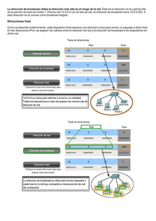 La dirección de broadcast utiliza la dirección más alta en el rango de la red. Ésta es la dirección en la cual los bits
de la porción de host son todos 1. Para la red 10.0.0.0 con 24 bits de red, la dirección de broadcast sería 10.0.0.255. A
esta dirección se la conoce como broadcast dirigido.
Direcciones host
Como se describe anteriormente, cada dispositivo final requiere una dirección única para enviar un paquete a dicho host.
En las direcciones IPv4, se asignan los valores entre la dirección de red y la dirección de broadcast a los dispositivos en
dicha red.
 