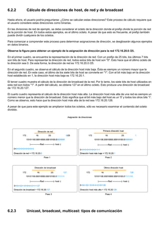 6.2.2 Cálculo de direcciones de host, de red y de broadcast
Hasta ahora, el usuario podría preguntarse: ¿Cómo se calculan estas direcciones? Este proceso de cálculo requiere que
el usuario considere estas direcciones como binarias.
En las divisiones de red de ejemplo, se debe considerar el octeto de la dirección donde el prefijo divide la porción de red
de la porción de host. En todos estos ejemplos, es el último octeto. A pesar de que esto es frecuente, el prefijo también
puede dividir cualquiera de los octetos.
Para comenzar a comprender este proceso para determinar asignaciones de dirección, se desglosarán algunos ejemplos
en datos binarios.
Observe la figura para obtener un ejemplo de la asignación de dirección para la red 172.16.20.0 /25.
En el primer cuadro, se encuentra la representación de la dirección de red. Con un prefijo de 25 bits, los últimos 7 bits
son bits de host. Para representar la dirección de red, todos estos bits de host son "0". Esto hace que el último octeto de
la dirección sea 0. De esta forma, la dirección de red es 172.16.20.0 /25.
En el segundo cuadro, se observa el cálculo de la dirección host más baja. Ésta es siempre un número mayor que la
dirección de red. En este caso, el último de los siete bits de host se convierte en "1". Con el bit más bajo en la dirección
host establecido en 1, la dirección host más baja es 172.16.20.1.
El tercer cuadro muestra el cálculo de la dirección de broadcast de la red. Por lo tanto, los siete bits de host utilizados en
esta red son todos "1". A partir del cálculo, se obtiene 127 en el último octeto. Esto produce una dirección de broadcast
de 172.16.20.127.
El cuarto cuadro representa el cálculo de la dirección host más alta. La dirección host más alta de una red es siempre un
número menor que la dirección de broadcast. Esto significa que el bit más bajo del host es un '0' y todos los otros bits '1'.
Como se observa, esto hace que la dirección host más alta de la red sea 172.16.20.126.
A pesar de que para este ejemplo se ampliaron todos los octetos, sólo es necesario examinar el contenido del octeto
dividido.
6.2.3 Unicast, broadcast, multicast: tipos de comunicación
 