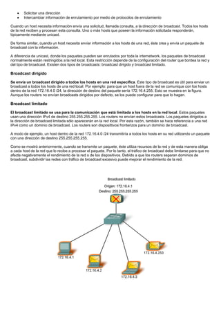 • Solicitar una dirección
• Intercambiar información de enrutamiento por medio de protocolos de enrutamiento
Cuando un host necesita información envía una solicitud, llamada consulta, a la dirección de broadcast. Todos los hosts
de la red reciben y procesan esta consulta. Uno o más hosts que poseen la información solicitada responderán,
típicamente mediante unicast.
De forma similar, cuando un host necesita enviar información a los hosts de una red, éste crea y envía un paquete de
broadcast con la información.
A diferencia de unicast, donde los paquetes pueden ser enrutados por toda la internetwork, los paquetes de broadcast
normalmente están restringidos a la red local. Esta restricción depende de la configuración del router que bordea la red y
del tipo de broadcast. Existen dos tipos de broadcasts: broadcast dirigido y broadcast limitado.
Broadcast dirigido
Se envía un broadcast dirigido a todos los hosts en una red específica. Este tipo de broadcast es útil para enviar un
broadcast a todos los hosts de una red local. Por ejemplo: para que un host fuera de la red se comunique con los hosts
dentro de la red 172.16.4.0 /24, la dirección de destino del paquete sería 172.16.4.255. Esto se muestra en la figura.
Aunque los routers no envían broadcasts dirigidos por defecto, se los puede configurar para que lo hagan.
Broadcast limitado
El broadcast limitado se usa para la comunicación que está limitada a los hosts en la red local. Estos paquetes
usan una dirección IPv4 de destino 255.255.255.255. Los routers no envían estos broadcasts. Los paquetes dirigidos a
la dirección de broadcast limitada sólo aparecerán en la red local. Por esta razón, también se hace referencia a una red
IPv4 como un dominio de broadcast. Los routers son disposittivos fronterizos para un dominio de broadcast.
A modo de ejemplo, un host dentro de la red 172.16.4.0 /24 transmitiría a todos los hosts en su red utilizando un paquete
con una dirección de destino 255.255.255.255.
Como se mostró anteriormente, cuando se transmite un paquete, éste utiliza recursos de la red y de esta manera obliga
a cada host de la red que lo recibe a procesar el paquete. Por lo tanto, el tráfico de broadcast debe limitarse para que no
afecte negativamente el rendimiento de la red o de los dispositivos. Debido a que los routers separan dominios de
broadcast, subdividir las redes con tráfico de broadcast excesivo puede mejorar el rendimiento de la red.
 