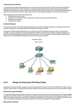 Transmisión de multicast
La transmisión de multicast está diseñada para conservar el ancho de banda de la red IPv4. Ésta reduce el tráfico al
permitir que un host envíe un único paquete a un conjunto seleccionado de hosts. Para alcanzar hosts de destino
múltiples mediante la comunicación unicast, sería necesario que el host de origen envíe un paquete individual dirigido a
cada host. Con multicast, el host de origen puede enviar un único paquete que llegue a miles de hosts de destino.
Algunos ejemplos de transmisión de multicast son:
• Distribución de audio y video
• Intercambio de información de enrutamiento por medio de protocolos de enrutamiento
• Distribución de software
• Suministro de noticias
Clientes Multicast
Los hosts que desean recibir datos multicast específicos se denominan clientes multicast. Los clientes multicast usan
servicios iniciados por un programa cliente para subscribirse al grupo multicast.
Cada grupo multicast está representado por una sola dirección IPv4 de destino multicast. Cuando un host IPv4 se
suscribe a un grupo multicast, el host procesa paquetes dirigidos a esta dirección multicast y paquetes dirigidos a su
dirección unicast exclusivamente asignada. Como se puede ver, IPv4 ha apartado un bloque especial de direcciones
desde 224.0.0.0 a 239.255.255.255 para direccionamiento de grupos multicast.
6.2.4 Rango de direcciones IPv4 Reservadas
Expresado en formato decimal punteado, el rango de direcciones IPv4 es de 0.0.0.0 a 255.255.255.255. Como se pudo
observar anteriormente, no todas estas direcciones pueden usarse como direcciones host para la comunicación unicast.
Direcciones experimentales
Un importante bloque de direcciones reservado con objetivos específicos es el rango de direcciones IPv4 experimentales
de 240.0.0.0 a 255.255.255.254. Actualmente, estas direcciones se mencionan como reservadas para uso futuro (RFC
3330). Esto sugiere que podrían convertirse en direcciones utilizables. En la actualidad, no es posible utilizarlas en redes
IPv4. Sin embargo, estas direcciones podrían utilizarse con fines de investigación o experimentación.
Direcciones multicast
 