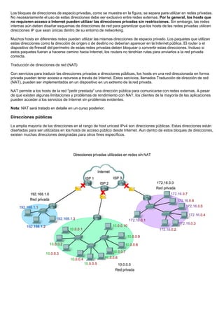 Los bloques de direcciones de espacio privadas, como se muestra en la figura, se separa para utilizar en redes privadas.
No necesariamente el uso de estas direcciones debe ser exclusivo entre redes externas. Por lo general, los hosts que
no requieren acceso a Internet pueden utilizar las direcciones privadas sin restricciones. Sin embargo, las redes
internas aún deben diseñar esquemas de direcciones de red para garantizar que los hosts de las redes privadas utilicen
direcciones IP que sean únicas dentro de su entorno de networking.
Muchos hosts en diferentes redes pueden utilizar las mismas direcciones de espacio privado. Los paquetes que utilizan
estas direcciones como la dirección de origen o de destino no deberían aparecer en la Internet pública. El router o el
dispositivo de firewall del perímetro de estas redes privadas deben bloquear o convertir estas direcciones. Incluso si
estos paquetes fueran a hacerse camino hacia Internet, los routers no tendrían rutas para enviarlos a la red privada
correcta.
Traducción de direcciones de red (NAT)
Con servicios para traducir las direcciones privadas a direcciones públicas, los hosts en una red direccionada en forma
privada pueden tener acceso a recursos a través de Internet. Estos servicios, llamados Traducción de dirección de red
(NAT), pueden ser implementados en un dispositivo en un extremo de la red privada.
NAT permite a los hosts de la red "pedir prestada" una dirección pública para comunicarse con redes externas. A pesar
de que existen algunas limitaciones y problemas de rendimiento con NAT, los clientes de la mayoría de las aplicaciones
pueden acceder a los servicios de Internet sin problemas evidentes.
Nota: NAT será tratado en detalle en un curso posterior.
Direcciones públicas
La amplia mayoría de las direcciones en el rango de host unicast IPv4 son direcciones públicas. Estas direcciones están
diseñadas para ser utilizadas en los hosts de acceso público desde Internet. Aun dentro de estos bloques de direcciones,
existen muchas direcciones designadas para otros fines específicos.
 