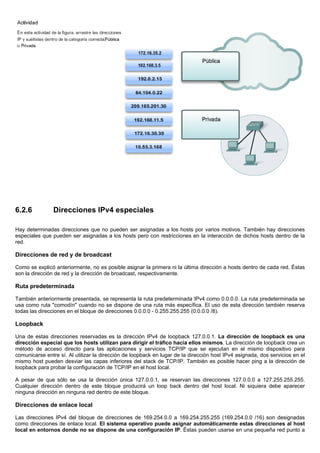 6.2.6 Direcciones IPv4 especiales
Hay determinadas direcciones que no pueden ser asignadas a los hosts por varios motivos. También hay direcciones
especiales que pueden ser asignadas a los hosts pero con restricciones en la interacción de dichos hosts dentro de la
red.
Direcciones de red y de broadcast
Como se explicó anteriormente, no es posible asignar la primera ni la última dirección a hosts dentro de cada red. Éstas
son la dirección de red y la dirección de broadcast, respectivamente.
Ruta predeterminada
También anteriormente presentada, se representa la ruta predeterminada IPv4 como 0.0.0.0. La ruta predeterminada se
usa como ruta "comodín" cuando no se dispone de una ruta más específica. El uso de esta dirección también reserva
todas las direcciones en el bloque de direcciones 0.0.0.0 - 0.255.255.255 (0.0.0.0 /8).
Loopback
Una de estas direcciones reservadas es la dirección IPv4 de loopback 127.0.0.1. La dirección de loopback es una
dirección especial que los hosts utilizan para dirigir el tráfico hacia ellos mismos. La dirección de loopback crea un
método de acceso directo para las aplicaciones y servicios TCP/IP que se ejecutan en el mismo dispositivo para
comunicarse entre sí. Al utilizar la dirección de loopback en lugar de la dirección host IPv4 asignada, dos servicios en el
mismo host pueden desviar las capas inferiores del stack de TCP/IP. También es posible hacer ping a la dirección de
loopback para probar la configuración de TCP/IP en el host local.
A pesar de que sólo se usa la dirección única 127.0.0.1, se reservan las direcciones 127.0.0.0 a 127.255.255.255.
Cualquier dirección dentro de este bloque producirá un loop back dentro del host local. Ni siquiera debe aparecer
ninguna dirección en ninguna red dentro de este bloque.
Direcciones de enlace local
Las direcciones IPv4 del bloque de direcciones de 169.254.0.0 a 169.254.255.255 (169.254.0.0 /16) son designadas
como direcciones de enlace local. El sistema operativo puede asignar automáticamente estas direcciones al host
local en entornos donde no se dispone de una configuración IP. Éstas pueden usarse en una pequeña red punto a
 