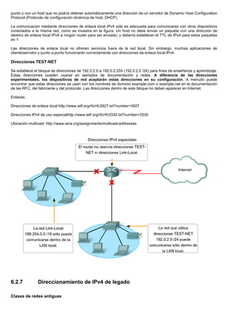 punto o con un host que no podría obtener automáticamente una dirección de un servidor de Dynamic Host Configuration
Protocol (Protocolo de configuración dinámica de host, DHCP).
La comunicación mediante direcciones de enlace local IPv4 sólo es adecuada para comunicarse con otros dispositivos
conectados a la misma red, como se muestra en la figura. Un host no debe enviar un paquete con una dirección de
destino de enlace local IPv4 a ningún router para ser enviado, y debería establecer el TTL de IPv4 para estos paquetes
en 1.
Las direcciones de enlace local no ofrecen servicios fuera de la red local. Sin embargo, muchas aplicaciones de
cliente/servidor y punto a punto funcionarán correctamente con direcciones de enlace local IPv4.
Direcciones TEST-NET
Se establece el bloque de direcciones de 192.0.2.0 a 192.0.2.255 (192.0.2.0 /24) para fines de enseñanza y aprendizaje.
Estas direcciones pueden usarse en ejemplos de documentación y redes. A diferencia de las direcciones
experimentales, los dispositivos de red aceptarán estas direcciones en su configuración. A menudo puede
encontrar que estas direcciones se usan con los nombres de dominio example.com o example.net en la documentación
de las RFC, del fabricante y del protocolo. Las direcciones dentro de este bloque no deben aparecer en Internet.
Enlaces:
Direcciones de enlace local http://www.ietf.org/rfc/rfc3927.txt?number=3927
Direcciones IPv4 de uso especialhttp://www.ietf.org/rfc/rfc3330.txt?number=3330
Ubicación multicast: http://www.iana.org/assignments/multicast-addresses
6.2.7 Direccionamiento de IPv4 de legado
Clases de redes antiguas
 