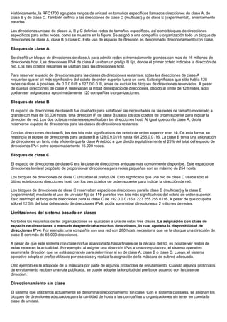 Históricamente, la RFC1700 agrupaba rangos de unicast en tamaños específicos llamados direcciones de clase A, de
clase B y de clase C. También definía a las direcciones de clase D (multicast) y de clase E (experimental), anteriormente
tratadas.
Las direcciones unicast de clases A, B y C definían redes de tamaños específicos, así como bloques de direcciones
específicos para estas redes, como se muestra en la figura. Se asignó a una compañía u organización todo un bloque de
direcciones de clase A, clase B o clase C. Este uso de espacio de dirección es denominado direccionamiento con clase.
Bloques de clase A
Se diseñó un bloque de direcciones de clase A para admitir redes extremadamente grandes con más de 16 millones de
direcciones host. Las direcciones IPv4 de clase A usaban un prefijo /8 fijo, donde el primer octeto indicaba la dirección de
red. Los tres octetos restantes se usaban para las direcciones host.
Para reservar espacio de direcciones para las clases de direcciones restantes, todas las direcciones de clase A
requerían que el bit más significativo del octeto de orden superior fuera un cero. Esto significaba que sólo había 128
redes de clase A posibles, de 0.0.0.0 /8 a 127.0.0.0 /8, antes de excluir los bloques de direcciones reservadas. A pesar
de que las direcciones de clase A reservaban la mitad del espacio de direcciones, debido al límite de 128 redes, sólo
podían ser asignadas a aproximadamente 120 compañías u organizaciones.
Bloques de clase B
El espacio de direcciones de clase B fue diseñado para satisfacer las necesidades de las redes de tamaño moderado a
grande con más de 65.000 hosts. Una dirección IP de clase B usaba los dos octetos de orden superior para indicar la
dirección de red. Los dos octetos restantes especificaban las direcciones host. Al igual que con la clase A, debía
reservarse espacio de direcciones para las clases de direcciones restantes.
Con las direcciones de clase B, los dos bits más significativos del octeto de orden superior eran 10. De esta forma, se
restringía el bloque de direcciones para la clase B a 128.0.0.0 /16 hasta 191.255.0.0 /16. La clase B tenía una asignación
de direcciones un tanto más eficiente que la clase A debido a que dividía equitativamente el 25% del total del espacio de
direcciones IPv4 entre aproximadamente 16.000 redes.
Bloques de clase C
El espacio de direcciones de clase C era la clase de direcciones antiguas más comúnmente disponible. Este espacio de
direcciones tenía el propósito de proporcionar direcciones para redes pequeñas con un máximo de 254 hosts.
Los bloques de direcciones de clase C utilizaban el prefijo /24. Esto significaba que una red de clase C usaba sólo el
último octeto como direcciones host, con los tres octetos de orden superior para indicar la dirección de red.
Los bloques de direcciones de clase C reservaban espacio de direcciones para la clase D (multicast) y la clase E
(experimental) mediante el uso de un valor fijo de 110 para los tres bits más significativos del octeto de orden superior.
Esto restringió el bloque de direcciones para la clase C de 192.0.0.0 /16 a 223.255.255.0 /16. A pesar de que ocupaba
sólo el 12.5% del total del espacio de direcciones IPv4, podía suministrar direcciones a 2 millones de redes.
Limitaciones del sistema basado en clases
No todos los requisitos de las organizaciones se ajustaban a una de estas tres clases. La asignación con clase de
espacio de direcciones a menudo desperdiciaba muchas direcciones, lo cual agotaba la disponibilidad de
direcciones IPv4. Por ejemplo: una compañía con una red con 260 hosts necesitaría que se le otorgue una dirección de
clase B con más de 65.000 direcciones.
A pesar de que este sistema con clase no fue abandonado hasta finales de la década del 90, es posible ver restos de
estas redes en la actualidad. Por ejemplo: al asignar una dirección IPv4 a una computadora, el sistema operativo
examina la dirección que se está asignando para determinar si es de clase A, clase B o clase C. Luego, el sistema
operativo adopta el prefijo utilizado por esa clase y realiza la asignación de la máscara de subred adecuada.
Otro ejemplo es la adopción de la máscara por parte de algunos protocolos de enrutamiento. Cuando algunos protocolos
de enrutamiento reciben una ruta publicada, se puede adoptar la longitud del prefijo de acuerdo con la clase de
dirección.
Direccionamiento sin clase
El sistema que utilizamos actualmente se denomina direccionamiento sin clase. Con el sistema classless, se asignan los
bloques de direcciones adecuados para la cantidad de hosts a las compañías u organizaciones sin tener en cuenta la
clase de unicast.
 