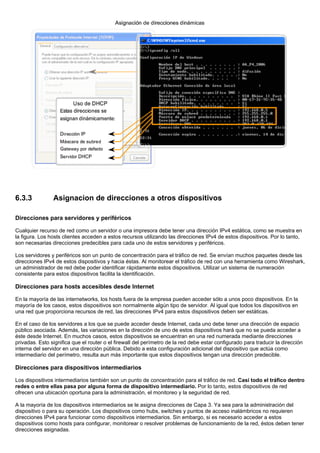 6.3.3 Asignacion de direcciones a otros dispositivos
Direcciones para servidores y periféricos
Cualquier recurso de red como un servidor o una impresora debe tener una dirección IPv4 estática, como se muestra en
la figura. Los hosts clientes acceden a estos recursos utilizando las direcciones IPv4 de estos dispositivos. Por lo tanto,
son necesarias direcciones predecibles para cada uno de estos servidores y periféricos.
Los servidores y periféricos son un punto de concentración para el tráfico de red. Se envían muchos paquetes desde las
direcciones IPv4 de estos dispositivos y hacia éstas. Al monitorear el tráfico de red con una herramienta como Wireshark,
un administrador de red debe poder identificar rápidamente estos dispositivos. Utilizar un sistema de numeración
consistente para estos dispositivos facilita la identificación.
Direcciones para hosts accesibles desde Internet
En la mayoría de las internetworks, los hosts fuera de la empresa pueden acceder sólo a unos poco dispositivos. En la
mayoría de los casos, estos dispositivos son normalmente algún tipo de servidor. Al igual que todos los dispositivos en
una red que proporciona recursos de red, las direcciones IPv4 para estos dispositivos deben ser estáticas.
En el caso de los servidores a los que se puede acceder desde Internet, cada uno debe tener una dirección de espacio
público asociada. Además, las variaciones en la dirección de uno de estos dispositivos hará que no se pueda acceder a
éste desde Internet. En muchos casos, estos dispositivos se encuentran en una red numerada mediante direcciones
privadas. Esto significa que el router o el firewall del perímetro de la red debe estar configurado para traducir la dirección
interna del servidor en una dirección pública. Debido a esta configuración adicional del dispositivo que actúa como
intermediario del perímetro, resulta aun más importante que estos dispositivos tengan una dirección predecible.
Direcciones para dispositivos intermediarios
Los dispositivos intermediarios también son un punto de concentración para el tráfico de red. Casi todo el tráfico dentro
redes o entre ellas pasa por alguna forma de dispositivo intermediario. Por lo tanto, estos dispositivos de red
ofrecen una ubicación oportuna para la administración, el monitoreo y la seguridad de red.
A la mayoría de los dispositivos intermediarios se le asigna direcciones de Capa 3. Ya sea para la administración del
dispositivo o para su operación. Los dispositivos como hubs, switches y puntos de acceso inalámbricos no requieren
direcciones IPv4 para funcionar como dispositivos intermediarios. Sin embargo, si es necesario acceder a estos
dispositivos como hosts para configurar, monitorear o resolver problemas de funcionamiento de la red, éstos deben tener
direcciones asignadas.
 