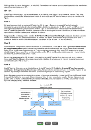 DNS, servicios de correo electrónico y un sitio Web. Dependiendo del nivel de servicio requerido y disponible, los clientes
usan diferentes niveles de un ISP.
ISP Tiers
Los ISP son designados por una jerarquía basada en su nivel de conectividad a la backbone de Internet. Cada nivel
inferior obtiene conectividad al backbone por medio de la conexión a un ISP de nivel superior, como se muestra en la
figura.
Nivel 1
En la parte superior de la jerarquía de ISP están los ISP de nivel 1. Éstos son grandes ISP a nivel nacional o
internacional que se conectan directamente al backbone de Internet. Los clientes de ISP de nivel 1 son ISP de menor
nivel o grandes compañías y organizaciones. Debido a que se encuentran en la cima de la conectividad a Internet,
ofrecen conexiones y servicios altamente confiables. Entre las tecnologías utilizadas como apoyo de esta confiabilidad
se encuentran múltiples conexiones al backbone de Internet.
Las principales ventajas para los clientes de ISP de nivel 1 son la confiabilidad y la velocidad. Debido a que estos
clientes están a sólo una conexión de distancia de Internet, hay menos oportunidades de que se produzcan fallas o
cuellos de botella en el tráfico. La desventaja para los clientes de ISP de nivel 1 es el costo elevado.
Nivel 2
Los ISP de nivel 2 adquieren su servicio de Internet de los ISP de nivel 1. Los ISP de nivel 2 generalmente se centran
en los clientes empresa. Los ISP de nivel 2 normalmente ofrecen más servicios que los ISP de los otros dos niveles.
Estos ISP de nivel 2 suelen tener recursos de TI para ofrecer sus propios servicios como DNS, servidores de correo
electrónico y servidores web. Otros servicios ofrecidos por los ISP de nivel 2 pueden incluir desarrollo y mantenimiento
de sitios web, e-commerce/e-business y VoIP.
La principal desventaja de los ISP de nivel 2, comparados con los ISP de nivel 1, es el acceso más lento a Internet.
Como los IPS de Nivel 2 están al menos a una conexión más lejos de la backbone de Internet, tienden a tener menor
confiabilidad que los IPS de Nivel 1.
Nivel 3
Los ISP de nivel 3 compran su servicio de Internet de los ISP de nivel 2. El objetivo de estos ISP son los mercados
minoristas y del hogar en una ubicación específica. Típicamente, los clientes del nivel 3 no necesitan muchos de los
servicios requeridos por los clientes del nivel 2. Su necesidad principal es conectividad y soporte.
Estos clientes a menudo tienen conocimiento escaso o nulo sobre computación o redes. Los ISP de nivel 3 suelen incluir
la conectividad a Internet como parte del contrato de servicios de red y computación para los clientes. A pesar de que
pueden tener un menor ancho de banda y menos confiabilidad que los proveedores de nivel 1 y 2, suelen ser buenas
opciones para pequeñas y medianas empresas.
 