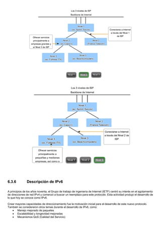 6.3.6 Descripción de IPv6
A principios de los años noventa, el Grupo de trabajo de ingeniería de Internet (IETF) centró su interés en el agotamiento
de direcciones de red IPv4 y comenzó a buscar un reemplazo para este protocolo. Esta actividad produjo el desarrollo de
lo que hoy se conoce como IPv6.
Crear mayores capacidades de direccionamiento fue la motivación inicial para el desarrollo de este nuevo protocolo.
También se consideraron otros temas durante el desarrollo de IPv6, como:
• Manejo mejorado de paquetes
• Escalabilidad y longevidad mejoradas
• Mecanismos QoS (Calidad del Servicio)
 