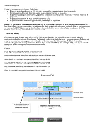 Seguridad integrada
Para proveer estas características, IPv6 ofrece:
• Direccionamiento jerárquico de 128 bits: para expandir las capacidades de direccionamiento
• Simplificación del formato de encabezado: para mejorar el manejo de paquetes
• Soporte mejorado para extensiones y opciones: para escabilidad/longevidad mejoradas y manejo mejorado de
paquetes
• Capacidad de rotulado de flujo: como mecanismos QoS
• Capacidades de autenticación y privacidad: para integrar la seguridad
IPv6 no es meramente un nuevo protocolo de Capa 3: es un nuevo conjunto de aplicaciones de protocolo. Se
han desarrollado nuevos protocolos en varias capas del stack para admitir este nuevo protocolo. Hay un nuevo protocolo
de mensajería (ICMPv6) y nuevos protocolos de enrutamiento. Debido al mayor tamaño del encabezado de IPv6,
también repercute en la infraestructura de red subyacente.
Transición a IPv6
Como se puede ver en esta breve introducción, IPv6 ha sido diseñado con escalabilidad para permitir años de
crecimiento de la internetwork. Sin embargo, IPv6 se está implementando lentamente y en redes selectas. Debido a las
mejores herramientas, tecnologías y administración de direcciones en los últimos años, IPv4 todavía se utiliza
ampliamente y probablemente permanezca durante algún tiempo en el futuro. Sin embargo, IPv6 podrá eventualmente
reemplazar a IPv4 como protocolo de Internet dominante.
Enlaces:
IPv6: http://www.ietf.org/rfc/rfc2460.txt?number=2460
direccionamiento IPv6: http://www.ietf.org/rfc/rfc3513.txt?number=3513
seguridad IPv6: http://www.ietf.org/rfc/rfc2401.txt?number=2401
seguridad IPv6: http://www.ietf.org/rfc/rfc3168.txt?number=3168
seguridad IPv6: http://www.ietf.org/rfc/rfc4302.txt?number=4302
ICMPv6: http://www.ietf.org/rfc/rfc4443.txt?number=4443
 