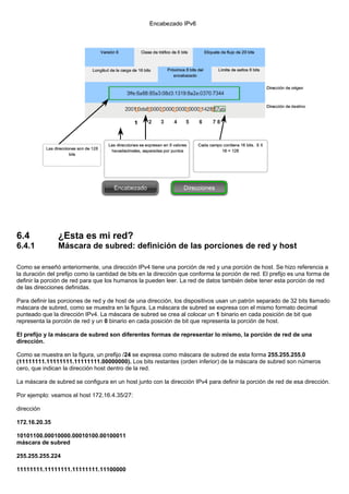 6.4 ¿Esta es mi red?
6.4.1 Máscara de subred: definición de las porciones de red y host
Como se enseñó anteriormente, una dirección IPv4 tiene una porción de red y una porción de host. Se hizo referencia a
la duración del prefijo como la cantidad de bits en la dirección que conforma la porción de red. El prefijo es una forma de
definir la porción de red para que los humanos la pueden leer. La red de datos también debe tener esta porción de red
de las direcciones definidas.
Para definir las porciones de red y de host de una dirección, los dispositivos usan un patrón separado de 32 bits llamado
máscara de subred, como se muestra en la figura. La máscara de subred se expresa con el mismo formato decimal
punteado que la dirección IPv4. La máscara de subred se crea al colocar un 1 binario en cada posición de bit que
representa la porción de red y un 0 binario en cada posición de bit que representa la porción de host.
El prefijo y la máscara de subred son diferentes formas de representar lo mismo, la porción de red de una
dirección.
Como se muestra en la figura, un prefijo /24 se expresa como máscara de subred de esta forma 255.255.255.0
(11111111.11111111.11111111.00000000). Los bits restantes (orden inferior) de la máscara de subred son números
cero, que indican la dirección host dentro de la red.
La máscara de subred se configura en un host junto con la dirección IPv4 para definir la porción de red de esa dirección.
Por ejemplo: veamos el host 172.16.4.35/27:
dirección
172.16.20.35
10101100.00010000.00010100.00100011
máscara de subred
255.255.255.224
11111111.11111111.11111111.11100000
 