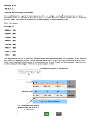 dirección de red
172.16.20.32
10101100.00010000.00010100.00100000
Como los bits de orden superior de las máscaras de subred son contiguos números 1, existe solamente un número
limitado de valores de subred dentro de un octeto. Sólo es necesario ampliar un octeto si la división de red y host entra
en dicho octeto. Por lo tanto, se usan patrones de 8 bits limitados en las máscaras de subred.
Estos patrones son:
00000000 = 0
10000000 = 128
11000000 = 192
11100000 = 224
11110000 = 240
11111000 = 248
11111100 = 252
11111110 = 254
11111111 = 255
Si la máscara de subred de un octeto está representada por 255, entonces todos los bits equivalentes de ese octeto de
la dirección son bits de red. De igual manera, si la máscara de subred de un octeto está representada por 0, entonces
todos los bits equivalentes de ese octeto de la dirección son bits de host. En cada uno de estos casos, no es necesario
ampliar este octeto a binario para determinar las porciones de red y host.
 