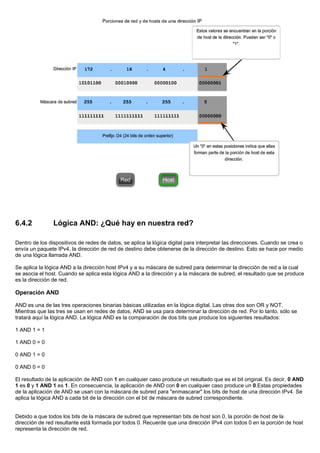 6.4.2 Lógica AND: ¿Qué hay en nuestra red?
Dentro de los dispositivos de redes de datos, se aplica la lógica digital para interpretar las direcciones. Cuando se crea o
envía un paquete IPv4, la dirección de red de destino debe obtenerse de la dirección de destino. Esto se hace por medio
de una lógica llamada AND.
Se aplica la lógica AND a la dirección host IPv4 y a su máscara de subred para determinar la dirección de red a la cual
se asocia el host. Cuando se aplica esta lógica AND a la dirección y a la máscara de subred, el resultado que se produce
es la dirección de red.
Operación AND
AND es una de las tres operaciones binarias básicas utilizadas en la lógica digital. Las otras dos son OR y NOT.
Mientras que las tres se usan en redes de datos, AND se usa para determinar la dirección de red. Por lo tanto, sólo se
tratará aquí la lógica AND. La lógica AND es la comparación de dos bits que produce los siguientes resultados:
1 AND 1 = 1
1 AND 0 = 0
0 AND 1 = 0
0 AND 0 = 0
El resultado de la aplicación de AND con 1 en cualquier caso produce un resultado que es el bit original. Es decir, 0 AND
1 es 0 y 1 AND 1 es 1. En consecuencia, la aplicación de AND con 0 en cualquier caso produce un 0.Estas propiedades
de la aplicación de AND se usan con la máscara de subred para "enmascarar" los bits de host de una dirección IPv4. Se
aplica la lógica AND a cada bit de la dirección con el bit de máscara de subred correspondiente.
Debido a que todos los bits de la máscara de subred que representan bits de host son 0, la porción de host de la
dirección de red resultante está formada por todos 0. Recuerde que una dirección IPv4 con todos 0 en la porción de host
representa la dirección de red.
 